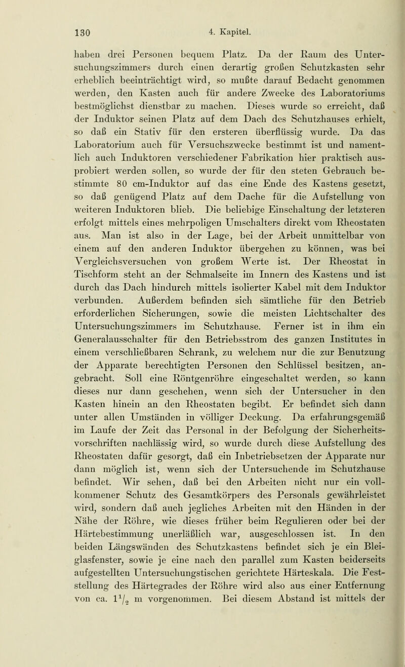 haben drei Personen bequem Platz. Da der Raum des Unter- suchungszimmers durch einen derartig großen Schutzkasten sehr erheblich beeinträchtigt wird, so mußte darauf Bedacht genommen werden, den Kasten auch für andere Zwecke des Laboratoriums bestmöglichst dienstbar zu machen. Dieses wurde so erreicht, daß der Induktor seinen Platz auf dem Dach des Schutzhauses erhielt, so daß ein Stativ für den ersteren überflüssig wurde. Da das Laboratorium auch für Versuchszwecke bestimmt ist und nament- lich auch Induktoren verschiedener Fabrikation hier praktisch aus- probiert werden sollen, so wurde der für den steten Gebrauch be- stimmte 80 cm-Induktor auf das eine Ende des Kastens gesetzt, so daß genügend Platz auf dem Dache für die Aufstellung von weiteren Induktoren blieb. Die beliebige Einschaltung der letzteren erfolgt mittels eines mehrpoligen Umschalters direkt vom Rheostaten aus. Man ist also in der Lage, bei der Arbeit unmittelbar von einem auf den anderen Induktor übergehen zu können, was bei Vergleichsversuchen von großem Werte ist. Der Rheostat in Tischform steht an der Schmalseite im Innern des Kastens und ist durch das Dach hindurch mittels isolierter Kabel mit dem Induktor verbunden. Außerdem befinden sich sämtliche für den Betrieb erforderlichen Sicherungen, sowie die meisten Lichtschalter des Untersuchungszimmers im Schutzhause. Ferner ist in ihm ein Generalausschalter für den Betriebsstrom des ganzen Institutes in einem verschließbaren Schrank, zu welchem nur die zur Benutzung der Apparate berechtigten Personen den Schlüssel besitzen, an- gebracht. Soll eine Röntgenröhre eingeschaltet werden, so kann dieses nur dann geschehen, wenn sich der Untersucher in den Kasten hinein an den Rheostaten begibt. Er befindet sich dann unter allen Umständen in völliger Deckung. Da erfahrungsgemäß im Laufe der Zeit das Personal in der Befolgung der Sicherheits- vorschriften nachlässig wird, so wurde durch diese Aufstellung des Rheostaten dafür gesorgt, daß ein Inbetriebsetzen der Apparate nur dann möglich ist, wenn sich der Untersuchende im Schutzhause befindet. Wir sehen, daß bei den Arbeiten nicht nur ein voll- kommener Schutz des Gesamtkörpers des Personals gewährleistet wird, sondern daß auch jegliches Arbeiten mit den Händen in der Nähe der Röhre, wie dieses früher beim Regulieren oder bei der Härtebestimmung unerläßlich war, ausgeschlossen ist. In den beiden Längswänden des Schutzkastens befindet sich je ein Blei- glasfenster, sowie je eine nach den parallel zum Kasten beiderseits aufgestellten Untersuchungstischen gerichtete Härteskala. Die Fest- stellung des Härtegrades der Röhre wird also aus einer Entfernung von ca. l1^ m vorgenommen. Bei diesem Abstand ist mittels der