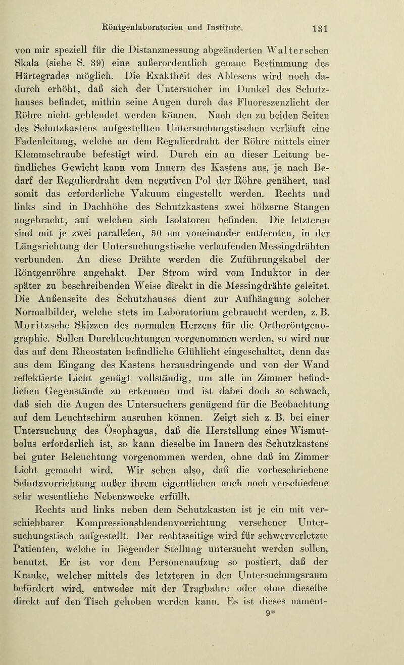 von mir speziell für die Distanzmessung abgeänderten Walter sehen Skala (siehe S. 39) eine außerordentlich genaue Bestimmung des Härtegrades möglich. Die Exaktheit des Ablesens wird noch da- durch erhöht, daß sich der Untersucher im Dunkel des Schutz- hauses befindet, mithin seine Augen durch das Fluoreszenzlicht der Röhre nicht geblendet werden können. Nach den zu beiden Seiten des Schutzkastens aufgestellten Untersuchungstischen verläuft eine Fadenleitung, welche an dem Regulierdraht der Röhre mittels einer Klemmschraube befestigt wird. Durch ein an dieser Leitung be- findliches Gewicht kann vom Innern des Kastens aus, je nach Be- darf der Regulierdraht dem negativen Pol der Röhre genähert, und somit das erforderliche Vakuum eingestellt werden. Rechts und links sind in Dachhöhe des Schutzkastens zwei hölzerne Stangen angebracht, auf welchen sich Isolatoren befinden. Die letzteren sind mit je zwei parallelen, 50 cm voneinander entfernten, in der Längsrichtung der Untersuchungstische verlaufenden Messingdrähten verbunden. An diese Drähte werden die Zuführungskabel der Röntgenröhre angehakt. Der Strom wird vom Induktor in der später zu beschreibenden Weise direkt in die Messingdrähte geleitet. Die Außenseite des Schutzhauses dient zur Aufhängung solcher Normalbilder, welche stets im Laboratorium gebraucht werden, z. B. Moritzsche Skizzen des normalen Herzens für die Orthoröntgeno- graphie. Sollen Durchleuchtungen vorgenommen werden, so wird nur das auf dem Rheostaten befindliche Glühlicht eingeschaltet, denn das aus dem Eingang des Kastens herausdringende und von der Wand reflektierte Licht genügt vollständig, um alle im Zimmer befind- lichen Gegenstände zu erkennen und ist dabei doch so schwach, daß sich die Augen des Untersuchers genügend für die Beobachtung auf dem Leuchtschirm ausruhen können. Zeigt sich z. B. bei einer Untersuchung des Ösophagus, daß die Herstellung eines Wismut- bolus erforderlich ist, so kann dieselbe im Innern des Schutzkastens bei guter Beleuchtung vorgenommen werden, ohne daß im Zimmer Licht gemacht wird. Wir sehen also, daß die vorbeschriebene Schutzvorrichtung außer ihrem eigentlichen auch noch verschiedene sehr wesentliche Nebenzwecke erfüllt. Rechts und links neben dem Schutzkasten ist je ein mit ver- schiebbarer Kompressionsblendenvorrichtung versehener Unter- suchungstisch aufgestellt. Der rechtsseitige wird für schwerverletzte Patienten, welche in liegender Stellung untersucht werden sollen, benutzt. Er ist vor dem Personenaufzug so postiert, daß der Kranke, welcher mittels des letzteren in den Untersuchungsraum befördert wird, entweder mit der Tragbahre oder ohne dieselbe direkt auf den Tisch gehoben werden kann. Es ist dieses nament- 9*