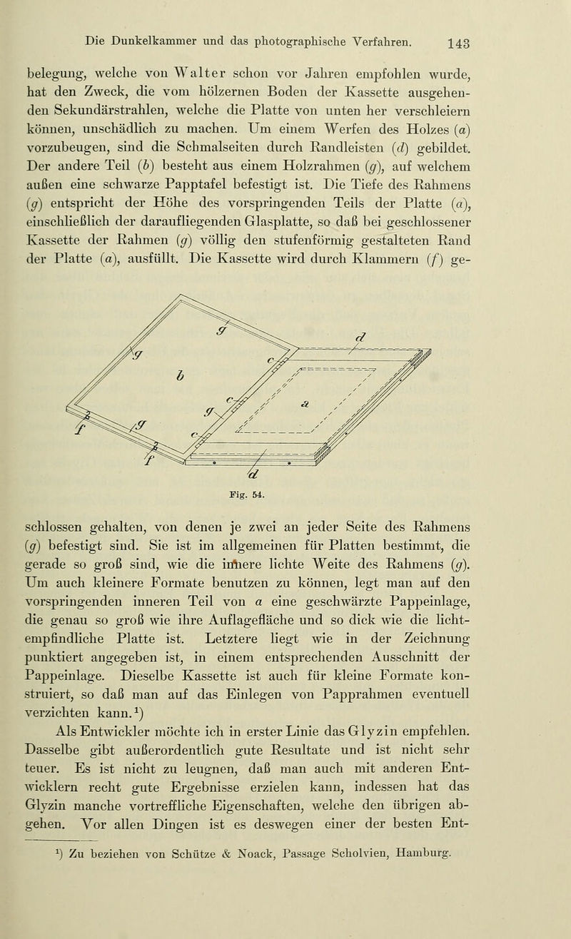 belegung, welche von Walter schon vor Jahren empfohlen wurde, hat den Zweck, die vom hölzernen Boden der Kassette ausgehen- den Sekundärstrahlen, welche die Platte von unten her verschleiern können, unschädlich zu machen. Um einem Werfen des Holzes (o) vorzubeugen, sind die Schmalseiten durch Randleisten (d) gebildet. Der andere Teil (b) besteht aus einem Holzrahmen (g), auf welchem außen eine schwarze Papptafel befestigt ist. Die Tiefe des Rahmens (g) entspricht der Höhe des vorspringenden Teils der Platte (a), einschließlich der daraufliegenden Glasplatte, so daß bei geschlossener Kassette der Rahmen (g) völlig den stufenförmig gestalteten Rand der Platte (a), ausfüllt. Die Kassette wird durch Klammern (/) ge- schlossen gehalten, von denen je zwei an jeder Seite des Rahmens (g) befestigt sind. Sie ist im allgemeinen für Platten bestimmt, die gerade so groß sind, wie die irihere lichte Weite des Rahmens (g). Um auch kleinere Formate benutzen zu können, legt man auf den vorspringenden inneren Teil von a eine geschwärzte Pappeinlage, die genau so groß wie ihre Auflagefläche und so dick wie die licht- empfindliche Platte ist. Letztere liegt wie in der Zeichnung punktiert angegeben ist, in einem entsprechenden Ausschnitt der Pappeinlage. Dieselbe Kassette ist auch für kleine Formate kon- struiert, so daß man auf das Einlegen von Papprahmen eventuell verzichten kann.1) Als Entwickler möchte ich in erster Linie dasGlyzin empfehlen. Dasselbe gibt außerordentlich gute Resultate und ist nicht sehr teuer. Es ist nicht zu leugnen, daß man auch mit anderen Ent- wicklern recht gute Ergebnisse erzielen kann, indessen hat das Glyzin manche vortreffliche Eigenschaften, welche den übrigen ab- gehen. Vor allen Dingen ist es deswegen einer der besten Ent- *•) Zu beziehen von Schütze & Noack, Passage Scholvien, Hamburg.