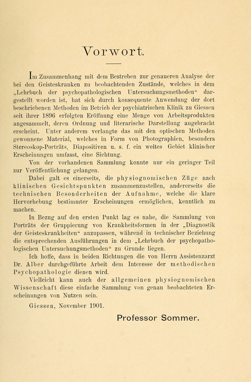 Vorwort. Im Zusammenhang mit dem Bestreben zur genaueren Analyse der bei den Geisteskranken zu beobachtenden Zustände, welches in dem „Lehrbuch der psychopathologischen Untersuchungsmethoden dar- gestellt worden ist, hat sich durch konsequente Anwendung der dort beschriebenen Methoden im Betrieb der psychiatrischen Klinik zu Giessen seit ihrer 1896 erfolgten Eröffnung eine Menge von Arbeitsprodukten angesammelt, deren Ordnung und literarische Darstellung angebracht erscheint. Unter anderem verlangte das mit den optischen Methoden gewonnene Material, welches in Form von Photographien, besonders Stereoskop-Porträts, Diapositiven u. s. f. ein weites Gebiet klinischer Erscheinungen umfasst, eine Sichtung. Von der vorhandenen Sammlung konnte nur ein geringer Teil zur Veröffentlichung gelangen. Dabei galt es einerseits, die physiognomisehen Züge nach klinischen Gesichtspunkten zusammenzustellen, andererseits die technischen Besonderheiten der Aufnahme, welche die klare Hervorhebung bestimmter Erscheinungen ermöglichen, kenntlich zu machen. In Bezug auf den ersten Punkt lag es nahe, die Sammlung von Porträts der Gruppierung von Krankheitsformen in der „Diagnostik der Geisteskrankheiten anzupassen, während in technischer Beziehung die entsprechenden Ausführungen in dem „Lehrbuch der psychopatho- logischen Untersuchungsmethoden zu Grunde liegen. Ich hoffe, dass in beiden Richtungen die von Herrn Assistenzarzt Dr. Alber durchgeführte Arbeit dem Interesse der methodischen Psychopathologie dienen wird. Vielleicht kann auch der allgemeinen physiognomischen Wissenschaft diese einfache Sammlung von genau beobachteten Er- scheinungen von Nutzen sein. Giessen, November 1901. Professor Sommer.