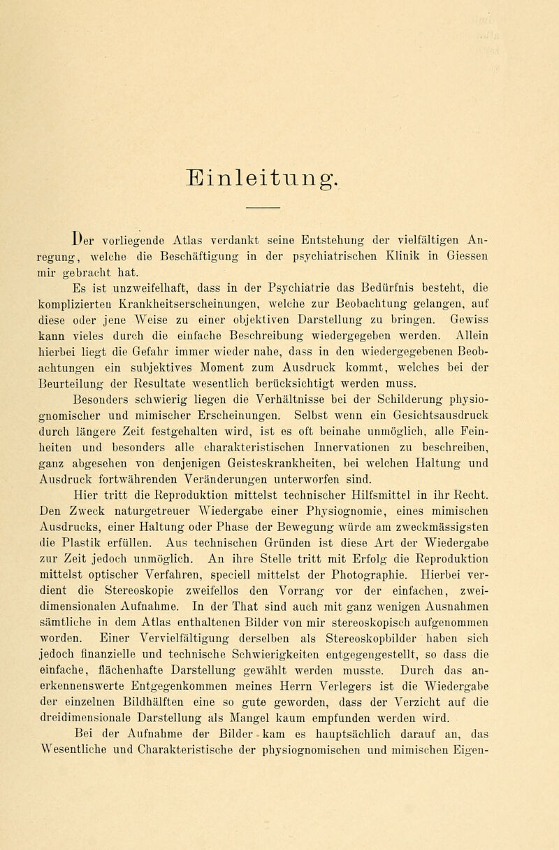 Einleitung. JJer vorliegende Atlas verdankt seine Entstehung der vielfältigen An- regung, welche die Beschäftigung in der psychiatrischen Klinik in Giessen mir gebracht hat. Es ist unzweifelhaft, dass in der Psychiatrie das Bedürfnis besteht, die komplizierteu Krankheitserscheinungen, welche zur Beobachtung gelangen, auf diese oder jene AVeise zu einer objektiven Darstellung zu bringen. Gewiss kann vieles durch die einfache Beschreibung wiedergegeben werden. Allein hierbei liegt die Gefahr immer wieder nahe, dass in den wiedergegebenen Beob- achtungen ein subjektives Moment zum Ausdruck kommt, welches bei der Beurteilung der Resultate wesentlich berücksichtigt werden muss. Besonders schwierig liegen die Verhältnisse bei der Schilderung physio- gnomischer und mimischer Erscheinungen. Selbst wenn ein Gesichtsausdruck durch längere Zeit festgehalten wird, ist es oft beinahe unmöglich, alle Fein- heiten und besonders alle charakteristischen Innervationen zu beschreiben, ganz abgesehen von denjenigen Geisteskrankheiten, bei welchen Haltung und Ausdruck fortwährenden Veränderungen unterworfen sind. Hier tritt die Reproduktion mittelst technischer Hilfsmittel in ihr Recht. Den Zweck naturgetreuer Wiedergabe einer Physiognomie, eines mimischen Ausdrucks, einer Haltung oder Phase der Bewegung würde am zweckmässigsten die Plastik erfüllen. Aus technischen Gründen ist diese Art der Wiedergabe zur Zeit jedoch unmöglich. An ihre Stelle tritt mit Erfolg die Reproduktion mittelst optischer Verfahren, speciell mittelst der Photographie. Hierbei ver- dient die Stereoskopie zweifellos den Vorrang vor der einfachen, zwei- dimensionalen Aufnahme. In der That sind auch mit ganz wenigen Ausnahmen sämtliche in dem Atlas enthaltenen Bilder von mir stereoskopisch aufgenommen worden. Einer Vervielfältigung derselben als Stereoskopbilder haben sich jedoch finanzielle und technische Schwierigkeiten entgegengestellt, so dass die einfache, flächenhafte Darstellung gewählt werden musste. Durch das an- erkennenswerte Entgegenkommen meines Herrn Verlegers ist die Wiedergabe der einzelnen Bildhälften eine so gute geworden, dass der Verzicht auf die dreidimensionale Darstellung als Mangel kaum empfunden werden wird. Bei der Aufnahme der Bilder kam es hauptsächlich darauf an, das Wesentliche und Charakteristische der physiognomischen und mimischen Eigen-