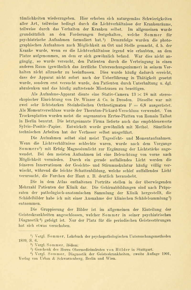 tümlichkeiten wiederzugeben. Hier erhoben sich naturgemäss Schwierigkeiten aller Art, teilweise bedingt durch die Lichtverhältnisse der Krankenräume, teilweise durch das Verhalten der Kranken selbst. Im allgemeinen wurde grundsätzlich an den Forderungen festgehalten, welche Sommer für psychiatrische Aufnahmen formuliert hat.1) Demzufolge wurden die photo- graphischen Aufnahmen nach Möglichkeit an Ort und Stelle gemacht, d. h. der Kranke wurde, wenn es die Lichtverhältnisse irgend wie erlaubten, an dem Platze aufgenommen, an dem er sich gewöhnlich befand. War dies nicht an- gängig, so wurde versucht, den Patienten durch die Verbringung in einen anderen Raum (gewöhnlich das ärztliche Untersuchungszimmer) in seinem Ver- halten nicht allzusehr zu beeinflussen. Dies wurde häufig dadurch erreicht, dass der Apparat nicht sofort nach der Ueberführung in Thätigkeit gesetzt wurde, sondern erst versucht wurde, den Patienten durch Unterhaltung u. dgl. abzulenken und das häufig auftretende Misstrauen zu beseitigen. Als Aufnahme-Apparat diente eine Stativ-Camera 13 x 18 mit stereo- skopischer Einrichtung von Dr. Winzer & Co. in Dresden. Dieselbe war mit zwei sehr lichtstarken Steinheiischen Orthostigmaten F = 6,8 ausgerüstet. Als Momentverschluss wurde der Thornton-Pickard-Verschluss verwendet. Von Trockenplatten wurden meist die sogenannten Errtee-Platten von Romain Talbot in Berlin benutzt. Die letztgenannte Firma lieferte auch das empfehlenswerte Sylvio- Positiv -Papier. Entwickelt wurde gewöhnlich mit Methol. Sämtliche technischen Arbeiten hat der Verfasser selbst ausgeführt. Die Aufnahmen selbst sind meist Tageslicht- und Momentaufnahmen. Wenn die Lichtverhältnisse schlechte waren, wurde nach dem Vorgange Sommers-) mit Erfolg Magnesiumlicht zur Ergänzung der Lichtstärke ange- wendet. Bei den meisten Aufnahmen ist eine Beleuchtung von vorne nach Möglichkeit vermieden. Durch ein gerade auffallendes Licht werden die feineren Innervationen der Gesichts- und Stirnmuskulatur häufig völlig ver- wischt, während die leichte Schattenbildung, welche schief auffallendes Licht verursacht, die Furchen der Haut z. B. deutlich heraushebt. Die in dem Atlas enthaltenen Porträts stellen in der überwiegenden Mehrzahl Patienten der Klinik dar. Die Gehirnabbildungen sind nach Präpa- raten der pathologisch-anatomischen Sammlung der Klinik hergestellt, die Schädelbilder habe ich mit einer Ausnahme der klinischen Schädelsammlung3) entnommen. Die Gruppierung der Bilder ist im allgemeinen der Einteilung der Geisteskrankheiten angeschlossen, welcher Sommer in seiner psychiatrischen Diagnostik4) gefolgt ist. Nur der Platz für die periodischen Geistesstörungen hat sich etwas verschoben. ]) Vergl. Sommer, Lehrbuch der psychopathologischen Untersuchungsmethoden 1899, S. 6. a) Vergl. Sommer, ibidem. 3) Geschenk des Herrn Obermedicinalrates von Holder in Stuttgart. 4) Vergl. Sommer, Diagnostik der Geisteskrankheiten, zweite Auflage 1901, Verlag von Urban & Schwarzenberg, Berlin und Wien.