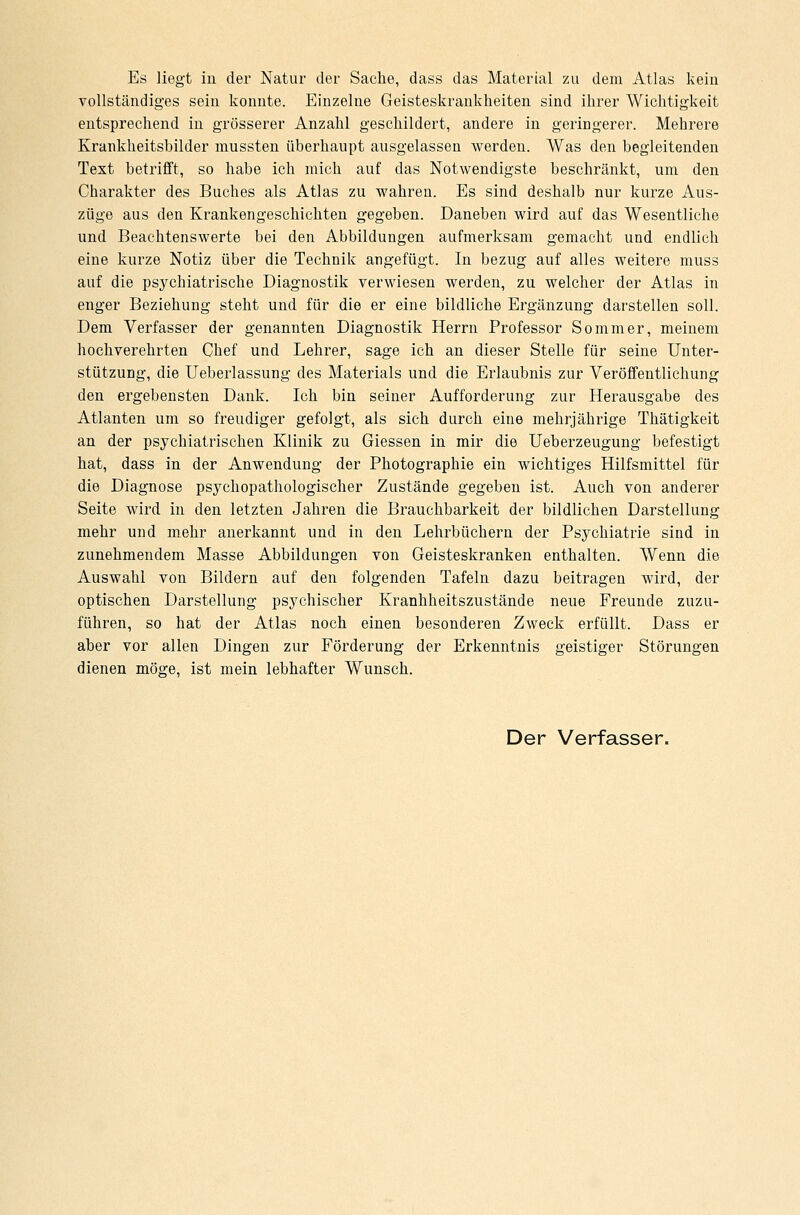 Es liegt in der Natur der Sache, dass das Material zu dem Atlas kein vollständiges sein konnte. Einzelne Geisteskrankkeiten sind ihrer Wichtigkeit entsprechend in grösserer Anzahl geschildert, andere in geringerer. Mehrere Krankheitsbilder mussten überhaupt ausgelassen werden. Was den begleitenden Text betrifft, so habe ich mich auf das Notwendigste beschränkt, um den Charakter des Buches als Atlas zu wahren. Es sind deshalb nur kurze Aus- züge aus den Krankengeschichten gegeben. Daneben wird auf das Wesentliche und Beachtenswerte bei den Abbildungen aufmerksam gemacht und endlich eine kurze Notiz über die Technik angefügt. In bezug auf alles weitere muss auf die psychiatrische Diagnostik verwiesen werden, zu welcher der Atlas in enger Beziehung steht und für die er eine bildliche Ergänzung darstellen soll. Dem Verfasser der genannten Diagnostik Herrn Professor Sommer, meinem hochverehrten Chef und Lehrer, sage ich an dieser Stelle für seine Unter- stützung, die Ueberlassung des Materials und die Erlaubnis zur Veröffentlichung den ergebensten Dank. Ich bin seiner Aufforderung zur Herausgabe des Atlanten um so freudiger gefolgt, als sich durch eine mehrjährige Thätigkeit an der psychiatrischen Klinik zu Giessen in mir die Ueberzeugung befestigt hat, dass in der Anwendung der Photographie ein wichtiges Hilfsmittel für die Diagnose psychopathologischer Zustände gegeben ist. Auch von anderer Seite wird in den letzten Jahren die Brauchbarkeit der bildlichen Darstellung mehr und mehr anerkannt und in den Lehrbüchern der Psychiatrie sind in zunehmendem Masse Abbildungen von Geisteskranken enthalten. Wenn die Auswahl von Bildern auf den folgenden Tafeln dazu beitragen wird, der optischen Darstellung psychischer Kranhheitszustände neue Freunde zuzu- führen, so hat der Atlas noch einen besonderen Zweck erfüllt. Dass er aber vor allen Dingen zur Förderung der Erkenntnis geistiger Störungen dienen möge, ist mein lebhafter Wunsch. Der Verfasser.