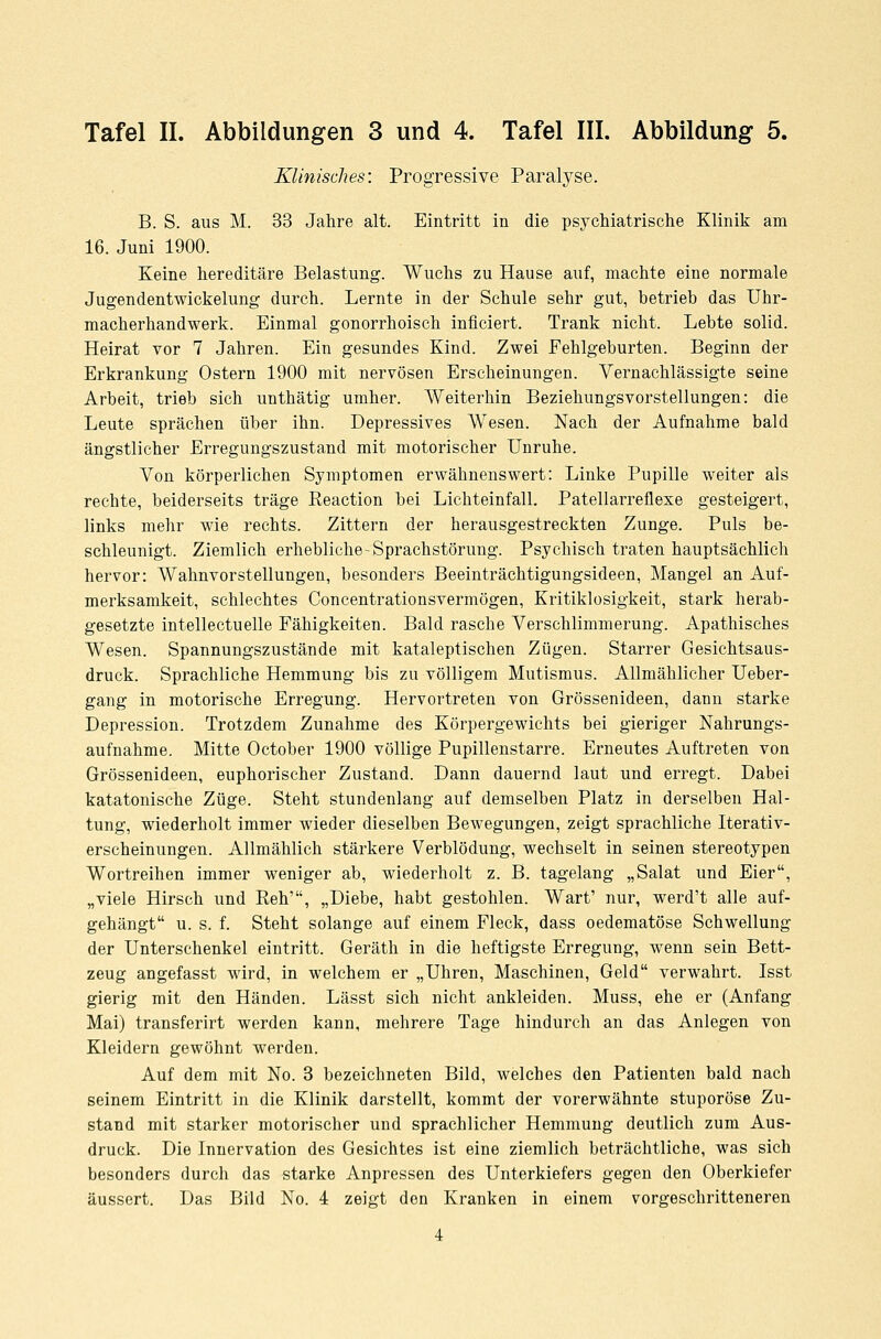 Klinisches: Progressive Paralyse. B. S. aus M. 33 Jahre alt. Eintritt in die psychiatrische Klinik am 16. Juni 1900. Keine hereditäre Belastung. Wuchs zu Hause auf, machte eine normale Jugendentwickelung durch. Lernte in der Schule sehr gut, betrieb das Uhr- macherhandwerk. Einmal gonorrhoisch inficiert. Trank nicht. Lebte solid. Heirat vor 7 Jahren. Ein gesundes Kind. Zwei Fehlgeburten. Beginn der Erkrankung Ostern 1900 mit nervösen Erscheinungen. Vernachlässigte seine Arbeit, trieb sich unthätig umher. Weiterhin Beziehungsvorstellungen: die Leute sprächen über ihn. Depressives Wesen. Nach der Aufnahme bald ängstlicher Erregungszustand mit motorischer Unruhe. Von körperlichen Symptomen erwähnenswert: Linke Pupille weiter als rechte, beiderseits träge Reaction bei Lichteinfall. Patellarreflexe gesteigert, links mehr wie rechts. Zittern der herausgestreckten Zunge. Puls be- schleunigt. Ziemlich erhebliche-Sprachstörung. Psychisch traten hauptsächlich hervor: Wahnvorstellungen, besonders Beeinträchtigungsideen, Mangel an Auf- merksamkeit, schlechtes Concentrationsvermögen, Kritiklosigkeit, stark herab- gesetzte intellectuelle Fähigkeiten. Bald rasche Verschlimmerung. Apathisches Wesen. Spannungszustände mit kataleptischen Zügen. Starrer Gesichtsaus- druck. Sprachliche Hemmung bis zu völligem Mutismus. Allmählicher Ueber- gang in motorische Erregung. Hervortreten von Grössenideen, dann starke Depression. Trotzdem Zunahme des Körpergewichts bei gieriger Nahrungs- aufnahme. Mitte October 1900 völlige Pupillenstarre. Erneutes Auftreten von Grössenideen, euphorischer Zustand. Dann dauernd laut und erregt. Dabei katatonische Züge. Steht stundenlang auf demselben Platz in derselben Hal- tung, wiederholt immer wieder dieselben Bewegungen, zeigt sprachliche Iterativ- erscheinungen. Allmählich stärkere Verblödung, wechselt in seinen stereotypen Wortreihen immer weniger ab, wiederholt z. B. tagelang „Salat und Eier, „viele Hirsch und Reh', „Diebe, habt gestohlen. Wart' nur, werd't alle auf- gehängt u. s. f. Steht solange auf einem Fleck, dass oedematöse Schwellung der Unterschenkel eintritt. Geräth in die heftigste Erregung, wenn sein Bett- zeug angefasst wird, in welchem er „Uhren, Maschinen, Geld verwahrt. Isst gierig mit den Händen. Lässt sich nicht ankleiden. Muss, ehe er (Anfang Mai) transferirt werden kann, mehrere Tage hindurch an das Anlegen von Kleidern gewöhnt werden. Auf dem mit No. 3 bezeichneten Bild, welches den Patienten bald nach seinem Eintritt in die Klinik darstellt, kommt der vorerwähnte stuporöse Zu- stand mit starker motorischer und sprachlicher Hemmung deutlich zum Aus- druck. Die Innervation des Gesichtes ist eine ziemlich beträchtliche, was sich besonders durch das starke Anpressen des Unterkiefers gegen den Oberkiefer äussert. Das Bild No. 4 zeigt den Kranken in einem vorgeschritteneren