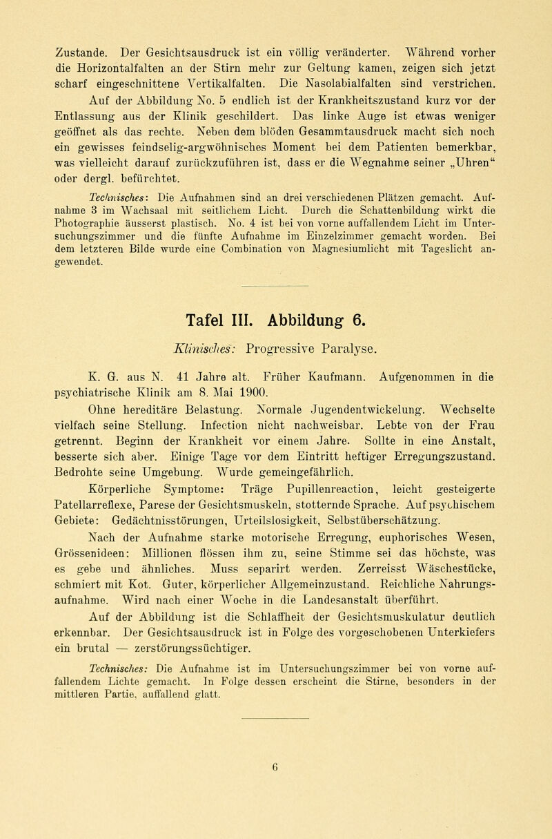Zustande. Der Gesichtsausdruck ist ein völlig veränderter. Während vorher die Horizontalfalten an der Stirn mehr zur Geltung kamen, zeigen sich jetzt scharf eingeschnittene Vertikalfalten. Die Nasolabialfalten sind verstrichen. Auf der Abbildung No. 5 endlich ist der Krankheitszustand kurz vor der Entlassung aus der Klinik geschildert. Das linke Auge ist etwas weniger geöffnet als das rechte. Neben dem blöden Gesammtausdruck macht sich noch ein gewisses feindselig-argwöhnisches Moment bei dem Patienten bemerkbar, was vielleicht darauf zurückzuführen ist, dass er die Wegnahme seiner „Uhren oder dergl. befürchtet. Technisches: Die Aufnahmen sind an drei verschiedenen Plätzen gemacht. Auf- nahme 3 im Wachsaal mit seitlichem Licht. Durch die Schattenbildung wirkt die Photographie äusserst plastisch. No. i ist bei von vorne auffallendem Licht im Unter- suchungszimmer und die fünfte Aufnahme im Einzelzimmer gemacht worden. Bei dem letzteren Bilde wurde eine Combination von Magnesiumlicht mit Tageslicht an- gewendet. Tafel III. Abbildung 6. Klinisches: Progressive Paralyse. K. G. aus N. 41 Jahre alt. Früher Kaufmann. Aufgenommen in die psychiatrische Klinik am 8. Mai 1900. Ohne hereditäre Belastung. Normale Jugendentwickelung. Wechselte vielfach seine Stellung. Infection nicht nachweisbar. Lebte von der Frau getrennt. Beginn der Krankheit vor einem Jahre. Sollte in eine Anstalt, besserte sich aber. Einige Tage vor dem Eintritt heftiger Erregungszustand. Bedrohte seine Umgebung. Wurde gemeingefährlich. Körperliche Symptome: Träge Pupillenreaction, leicht gesteigerte Patellarreflexe, Parese der Gesichtsmuskeln, stotternde Sprache. Auf psychischem Gebiete: Gedächtnisstörungen, Urteilslosigkeit, Selbstüberschätzung. Nach der Aufnahme starke motorische Erregung, euphorisches Wesen, Grössenideen: Millionen flössen ihm zu, seine Stimme sei das höchste, was es gebe und ähnliches. Muss separirt werden. Zerreisst Wäschestücke, schmiert mit Kot. Guter, körperlicher Allgemeinzustand. Reichliche Nahrungs- aufnahme. Wird nach einer Woche in die Landesanstalt überführt. Auf der Abbildung ist die Schlaffheit der Gesichtsmuskulatur deutlich erkennbar. Der Gesichtsausdruck ist in Folge des vorgeschobenen Unterkiefers ein brutal — zerstörungssüchtiger. Technisches: Die Aufnahme ist im Untersuchungszimmer bei von vorne auf- fallendem Lichte gemacht. In Folge dessen erscheint die Stirne, besonders in der mittleren Partie, auffallend glatt.
