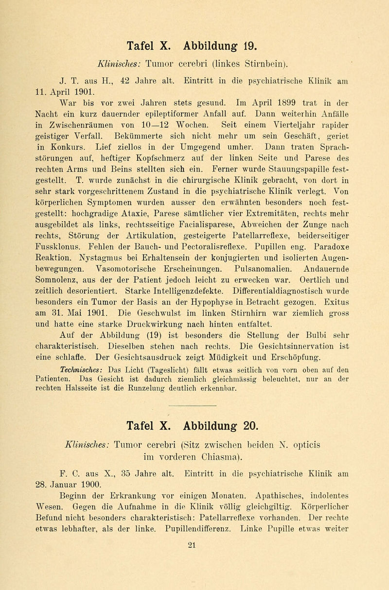 Klinisches: Tumor cerebri (linkes Stirnbein). J. T. aus H., 42 Jahre alt. Eintritt in die psychiatrische Klinik am 11. April 1901. War bis vor zwei Jahren stets gesund. Im April 1899 trat in der Nacht ein kurz dauernder epileptiformer Anfall auf. Dann weiterhin Anfälle in Zwischenräumen von 10—12 Wochen. Seit einem Vierteljahr rapider geistiger Verfall. Bekümmerte sich nicht mehr um sein Geschäft, geriet in Konkurs. Lief ziellos in der Umgegend umher. Dann traten Sprach- störungen auf, heftiger Kopfschmerz auf der linken Seite und Parese des rechten Arms und Beins stellten sich ein. Ferner wurde Stauungspapille fest- gestellt. T. wurde zunächst in die chirurgische Klinik gebracht, von dort in sehr stark vorgeschrittenem Zustand in die psychiatrische Klinik verlegt. Von körperlichen Symptomen wurden ausser den erwähnten besonders noch fest- gestellt: hochgradige Ataxie, Parese sämtlicher vier Extremitäten, rechts mehr ausgebildet als links, rechtsseitige Facialisparese, Abweichen der Zunge nach rechts, Störung der Artikulation, gesteigerte Patellarreflexe, beiderseitiger Fussklonus. Fehlen der Bauch- und Pectoralisreflexe. Pupillen eng. Paradoxe Reaktion. Nystagmus bei Erhaltensein der konjugierten und isolierten Augen- bewegungen. Vasomotorische Erscheinungen. Pulsanomalien. Andauernde Somnolenz, aus der der Patient jedoch leicht zu erwecken war. Oertlich und zeitlich desorientiert. Starke Intelligenz defekte. Differentialdiagnostisch wurde besonders ein Tumor der Basis an der Hypophyse in Betracht gezogen. Exitus am 31. Mai 1901. Die Geschwulst im linken Stirnhirn war ziemlich gross und hatte eine starke Druckwirkung nach hinten entfaltet. Auf der Abbildung (19) ist besonders die Stellung der Bulbi sehr charakteristisch. Dieselben stehen nach rechts. Die Gesichtsinnervation ist eine schlaffe. Der Gesichtsausdruck zeigt Müdigkeit und Erschöpfung. Technisches: Das Licht (Tageslicht) fällt etwas seitlich von vorn oben auf den Patienten. Das Gesicht ist dadurch ziemlich gleichmässig beleuchtet, nur an der rechten Halsseite ist die Runzelune: deutlich erkennbar. Tafel X. Abbildung 20. Klinisches: Tumor cerebri (Sitz zwischen beiden N. opticis im vorderen Chiasma). F. C. aus X., 35 Jahre alt. Eintritt in die psychiatrische Klinik am 28. Januar 1900. Beginn der Erkrankung vor einigen Monaten. Apathisches, indolentes Wesen. Gegen die Aufnahme in die Klinik völlig gleichgiltig. Körperlicher Befund nicht besonders charakteristisch: Patellarreflexe vorhanden. Der rechte etwas lebhafter, als der linke. Pupillendifferenz. Linke Pupille etwas weiter