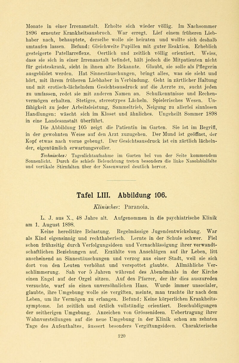 Monate in einer Irrenanstalt. Erholte sich wieder völlig. Im Nachsommer 1896 erneuter Krankkeitsausbruch. War erregt. Lief einem früheren Lieb- haber nach, behauptete, derselbe wolle sie heiraten und wollte sich deshalb umtaufen lassen. Befund: Gleichweite Pupillen mit guter Reaktion. Erheblich gesteigerte Patellarreflexe. Oertlich und zeitlich völlig orientiert. Weiss, dass sie sich in einer Irrenanstalt befindet, hält jedoch die Mitpatienten nicht für geisteskrank, sieht in ihnen alte Bekannte. Glaubt, sie solle als Pflegerin ausgebildet werden. Hat Sinnestäuschungen, bringt alles, was sie sieht und hört, mit ihrem früheren Liebhaber in Verbindung. Geht in zärtlicher Haltung und mit erotisch-lächelndem Gesichtsausdruck auf die Aerzte zu, sucht jeden zu umfassen, redet sie mit anderen Namen an. Schulkenntnisse und Rechen- vermögen erhalten. Stetiges, stereotypes Lächeln. Spielerisches Wesen. Un- fähigkeit zu jeder Arbeitsleistung, Sammeltrieb, Neigung zu allerlei sinnlosen Handlungen: wäscht sich im Kloset und ähnliches. Ungeheilt Sommer 1898 in eine Landesanstalt überführt. Die Abbildung 105 zeigt die Patientin im Garten. Sie ist im Begriff, in der gewohnten Weise auf den Arzt zuzugehen. Der Mund ist geöffnet, der Kopf etwas nach vorne gebeugt. Der Gesichtsausdruck ist ein zärtlich lächeln- der, eigentümlich erwartungsvoller. Technisches: Tageslichtaufnahrne im Garten bei von der Seite kommendem Sonnenlicht. Durch die schiefe Beleuchtung treten besonders die linke Nasolabialfalte und vertikale Stirnfalten über der Nasenwurzel deutlich hervor. Tafel LIII. Abbildung 106. Klinisches'. Paranoia. L. J. aus X., 48 Jahre alt. Aufgenommen in die psychiatrische Klinik am 1. August 1898. Keine hereditäre Belastung. Regelmässige Jugendentwickelung. War als Kind eigensinnig und rechthaberisch. Lernte in der Schule schwer. Fiel schon frühzeitig durch Verfolgungsideen und Vernachlässigung ihrer verwandt- schaftlichen Beziehungen auf. Erzählte von Anschlägen auf ihr Leben, litt anscheinend an Sinnestäuschungen und verzog aus einer Stadt, weil sie sich dort von den Leuten verhöhnt und verspottet glaubte. Allmähliche Ver- schlimmerung. Sah vor 5 Jahren während des Abendmahls in der Kirche einen Engel auf der Orgel sitzen. Auf den Pfarrer, der ihr dies auszureden versuchte, warf sie einen unversöhnlichen Hass. Wurde immer unsocialer, glaubte, ihre Umgebung wolle sie vergiften, meinte, man trachte ihr nach dem Leben, um ihr Vermögen zu erlangen. Befund: Keine körperlichen Krankheits- symptome. Ist zeitlich und örtlich vollständig orientiert. Beschuldigungen der seitherigen Umgebung. Anzeichen von Grössenideen. Uebertragung ihrer Wahnvorstellungen auf die neue Umgebung in der Klinik schon am zehnten Tage des Aufenthaltes, äussert besonders Vergiftungsideen. Charakterische