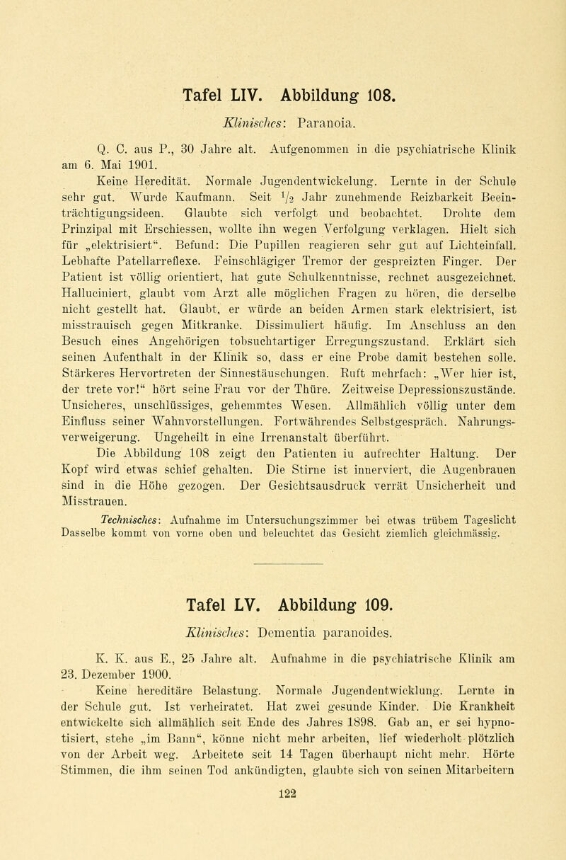 Klinisches: Paranoia. Q. C. aus P., 30 Jahre alt. Aufgenommen in die psychiatrische Klinik am 6. Mai 1901. Keine Heredität. Normale Jugendentwickelung. Lernte in der Schule sehr gut. Wurde Kaufmann. Seit 1/-2 Jahr zunehmende Reizbarkeit Beein- trächtigungsideen. Glaubte sich verfolgt und beobachtet. Drohte dem Prinzipal mit Erschiessen, wollte ihn wegen Verfolgung verklagen. Hielt sich für „elektrisiert. Befund: Die Pupillen reagieren sehr gut auf Lichteinfall. Lebhafte Patellarreüexe. Feinschlägiger Tremor der gespreizten Finger. Der Patient ist völlig orientiert, hat gute Schulkenntnisse, rechnet ausgezeichnet. Halluciniert, glaubt vom Arzt alle möglichen Fragen zu hören, die derselbe nicht gestellt hat. Glaubt, er würde an beiden Armen stark elektrisiert, ist misstrauisch gegen Mitkranke. Dissimuliert häufig. Im Anschluss an den Besuch eines Angehörigen tobsuchtartiger Erregungszustand. Erklärt sich seinen Aufenthalt in der Klinik so, dass er eine Probe damit bestehen solle. Stärkeres Hervortreten der Sinnestäuschungen. Ruft mehrfach: „AVer hier ist, der trete vor! hört seine Frau vor der Thüre. Zeitweise Depressionszustände. Unsicheres, unschlüssiges, gehemmtes Wesen. Allmählich völlig unter dem Einfluss seiner Wahnvorstellungen. Fortwährendes Selbstgespräch. Nahrungs- verweigerung. Ungeheilt in eine Irrenanstalt überführt. Die Abbildung 108 zeigt den Patienten iu aufrechter Haltung. Der Kopf wird etwas schief gehalten. Die Stirne ist innerviert, die Augenbrauen sind in die Höhe gezogen. Der Gesichtsausdruck verrät Unsicherheit und Misstrauen. Technisches: Aufnahme im Untersuchungszimmer bei etwas trübem Tageslicht Dasselbe kommt von vorne oben und beleuchtet das Gesicht ziemlich gleichmässig. Tafel LV. Abbildung 109. Klinisches: Dementia paranoides. K. K. aus E., 25 Jahre alt. Aufnahme in die psychiatrische Klinik am 23. Dezember 1900. Keine hereditäre Belastung. Normale Jugendentwicklung. Lernte in der Schule gut. Ist verheiratet. Hat zwei gesunde Kinder. Die Krankheit entwickelte sich allmählich seit Ende des Jahres 1898. Gab an, er sei hypno- tisiert, stehe „im Bann, könne nicht mehr arbeiten, lief wiederholt plötzlich von der Arbeit weg. Arbeitete seit 14 Tagen überhaupt nicht mehr. Hörte Stimmen, die ihm seinen Tod ankündigten, glaubte sich von seinen Mitarbeitern