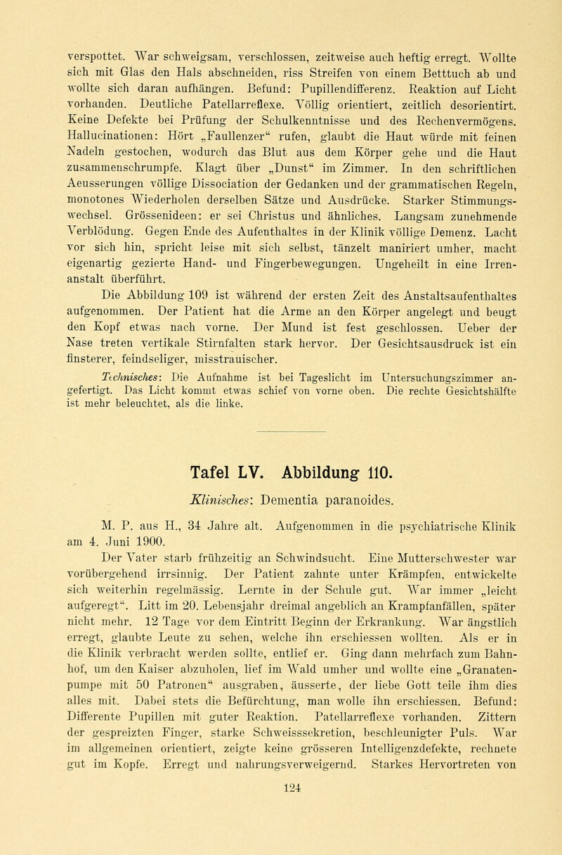 verspottet. War schweigsam, verschlossen, zeitweise auch heftig erregt. Wollte sich mit Glas den Hals abschneiden, riss Streifen von einem Betttuch ab und wollte sich daran aufhängen. Befund: Pupillendifferenz. Reaktion auf Licht vorhanden. Deutliche Patellarreflexe. Völlig orientiert, zeitlich desorientirt. Keine Defekte bei Prüfung der Schulkenntnisse und des Rechenvermögens. Hallucinationen: Hört „Faullenzer rufen, glaubt die Haut würde mit feinen Nadeln gestochen, wodurch das Blut aus dem Körper gehe und die Haut zusammenschrumpfe. Klagt über „Dunst im Zimmer. In den schriftlichen Aeusserungen völlige Dissociation der Gedanken und der grammatischen Regeln, monotones Wiederholen derselben Sätze und Ausdrücke. Starker Stimmungs- wechsel. Grössenideen: er sei Christus und ähnliches. Langsam zunehmende Verblödung. Gegen Ende des Aufenthaltes in der Klinik völlige Demenz. Lacht vor sich hin, spricht leise mit sich selbst, tänzelt maniriert umher, macht eigenartig gezierte Hand- und Fingerbewegungen. Ungeheilt in eine Irren- anstalt überführt. Die Abbildung 109 ist während der ersten Zeit des Anstaltsaufenthaltes aufgenommen. Der Patient hat die Arme an den Körper angelegt und beugt den Kopf etwas nach vorne. Der Mund ist fest geschlossen. Ueber der Nase treten vertikale Stirnfalten stark hervor. Der Gesichtsausdruck ist ein finsterer, feindseliger, misstrauischer. Technisches: Die Aufnahme ist bei Tageslicht im Untersuchungszimmer an- gefertigt. Das Licht kommt etwas schief von vorne oben. Die rechte Gesichtshälfte ist mehr beleuchtet, als die linke. Tafel LV. Abbildung 110. Klinisches: Dementia paranoides. M. P. aus H., 34 Jahre alt. Aufgenommen in die psychiatrische Klinik am 4. Juni 1900. Der Vater starb frühzeitig an Schwindsucht. Eine Mutterschwester war vorübergehend irrsinnig. Der Patient zahnte unter Krämpfen, entwickelte sich weiterhin regelmässig. Lernte in der Schule gut. War immer „leicht aufgeregt. Litt im 20. Lebensjahr dreimal angeblich an Krampfanfällen, später nicht mehr. 12 Tage vor dem Eintritt Beginn der Erkrankung. War ängstlich erregt, glaubte Leute zu sehen, welche ihn erschiessen wollten. Als er in die Klinik verbracht werden sollte, entlief er. Ging dann mehrfach zum Bahn- hof, um den Kaiser abzuholen, lief im Wald umher und wollte eine „Granaten- pumpe mit 50 Patronen ausgraben, äusserte, der liebe Gott teile ihm dies alles mit. Dabei stets die Befürchtung, man wolle ihn erschiessen. Befund: Differente Pupillen mit guter Reaktion. Patellarreflexe vorhanden. Zittern der gespreizten Finger, starke Schweisssekretion, beschleunigter Puls. War im allgemeinen orientiert, zeigte keine grösseren Intelligenzdefekte, rechnete gut im Kopfe. Erregt und nahrungsverweigernd. Starkes Hervortreten von
