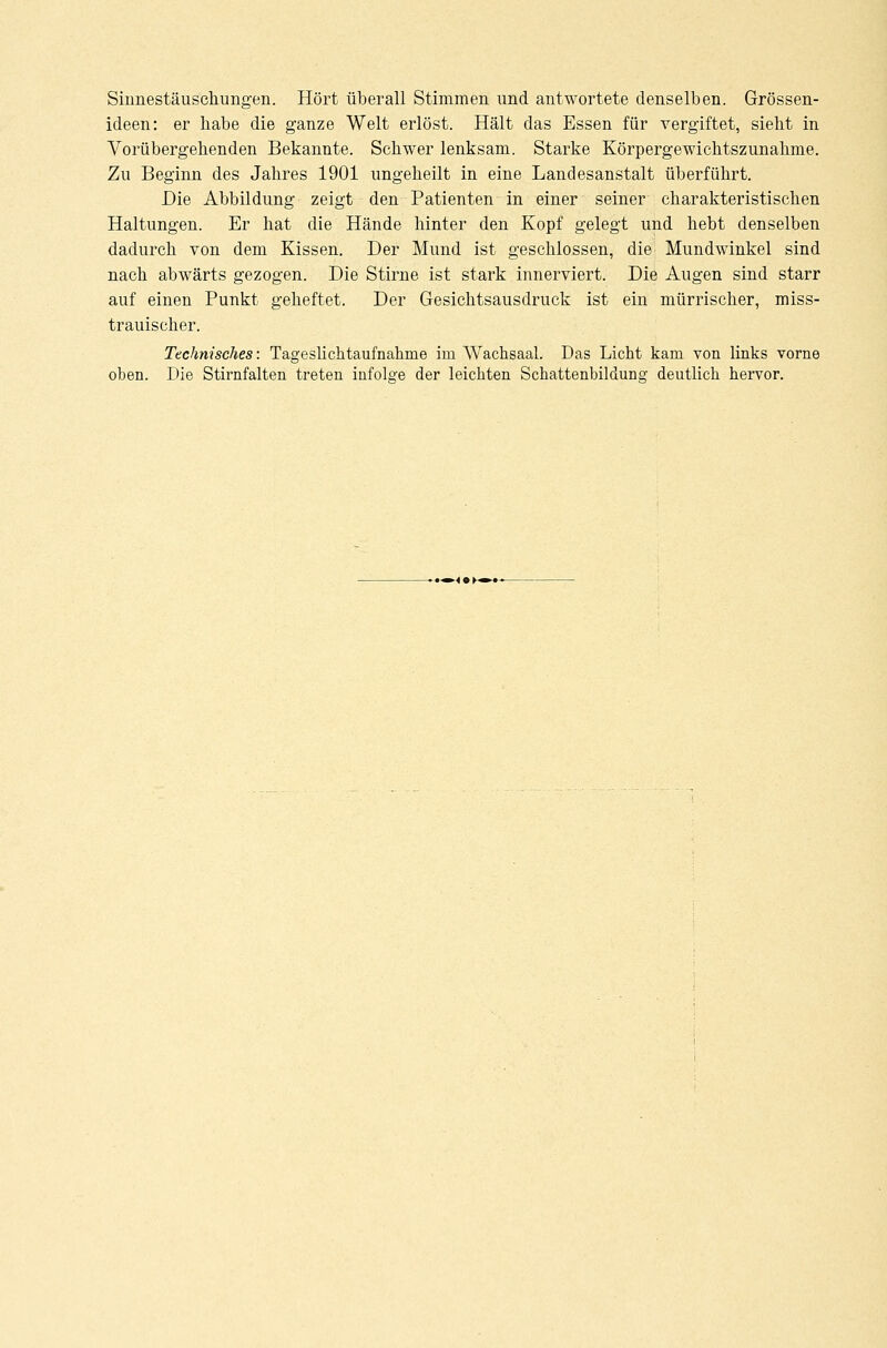 Sinnestäuschungen. Hört überall Stimmen und antwortete denselben. Grössen- ideen: er habe die ganze Welt erlöst. Hält das Essen für vergiftet, sieht in Vorübergehenden Bekannte. Schwer lenksam. Starke Körpergewichtszunahme. Zu Beginn des Jahres 1901 ungeheilt in eine Landesanstalt überführt. Die Abbildung zeigt den Patienten in einer seiner charakteristischen Haltungen. Er hat die Hände hinter den Kopf gelegt und hebt denselben dadurch von dem Kissen. Der Mund ist geschlossen, die Mundwinkel sind nach abwärts gezogen. Die Stirne ist stark innerviert. Die Augen sind starr auf einen Punkt geheftet. Der Gesichtsausdruck ist ein mürrischer, miss- trauischer. Technisches: Tageslichtaufnahrae iin Wachsaal. Das Licht kam von links vorne oben. Die Stirnfalten treten infolge der leichten Schattenbildung deutlich hervor.