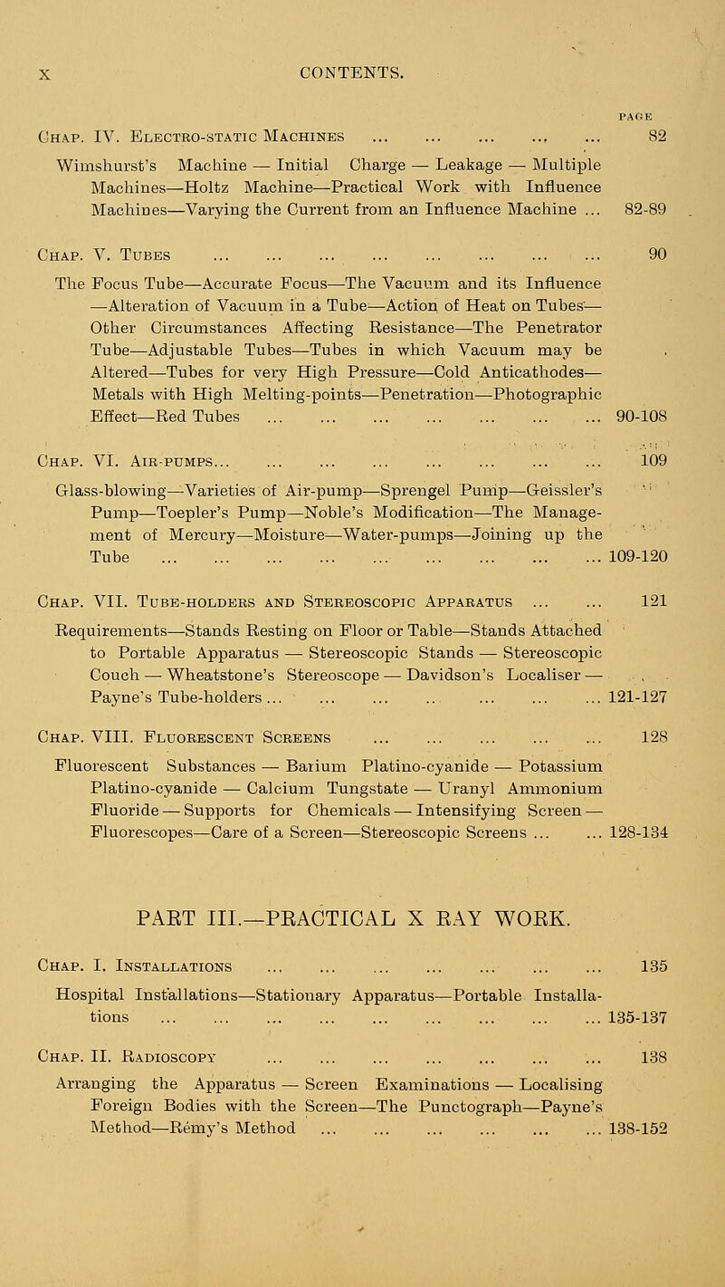 PAGE Chap. IV. Electro-static Machines ... ... ... ... ... 82 Wimshurst's Machine — Initial Charge — Leakage — Multiple Machines—Holtz Machine—Practical Work with Influence Machines—Varying the Current from an Influence Machine ... 82-89 Chap. V. Tubes 90 The Focus Tube—Accurate Focus—The Vacuum and its Influence —Alteration of Vacuum in a Tube;—Action of Heat on Tubes'—■ Other Circumstances Affecting Resistance—The Penetrator Tube—Adjustable Tubes—Tubes in which Vacuum may be Altered—Tubes for very High Pressure—Cold Anticathodes— Metals with High Melting-points—Penetration—Photographic Effect—Red Tubes 90-108 Chap. VI. Air-pumps... ... ... ... ... ... ... ... 109 Glass-blowing—Varieties of Air-pump—Sprengel Pump—Geissler's Pump—Toepler's Pump—Noble's Modification—The Manage- ment of Mercury—Moisture—Water-pumps—-Joining up the Tube 109-120 Chap. VII. Tube-holders and Stereoscopic Apparatus 121 Requirements—Stands Resting on Floor or Table—Stands Attached to Portable Apparatus — Stereoscopic Stands — Stereoscopic Couch — Wheatstone's Stereoscope — Davidson's Localiser — , . Payne's Tube-holders 121-127 Chap. VIII. Fluorescent Screens 128 Fluorescent Substances — Barium Platino-cyanide — Potassium Platino-cyanide — Calcium Tungstate — Uranyl Ammonium Fluoride — Supports for Chemicals — Intensifying Screen — Fluorescopes—Care of a Screen—Stereoscopic Screens ... ... 128-134 PAET III.—PEACTICAL X EAY WOEK. Chap. I. Installations ... ... ... ... ... ... ... 135 Hospital Installations—Stationary Apparatus—Portable Installa- tions 135-137 Chap. II. Radioscopy 138 Arranging the Apparatus — Screen Examinations — Localising Foreign Bodies with the Screen—The Punctograph—Payne's Method—Remy's Method 138-152