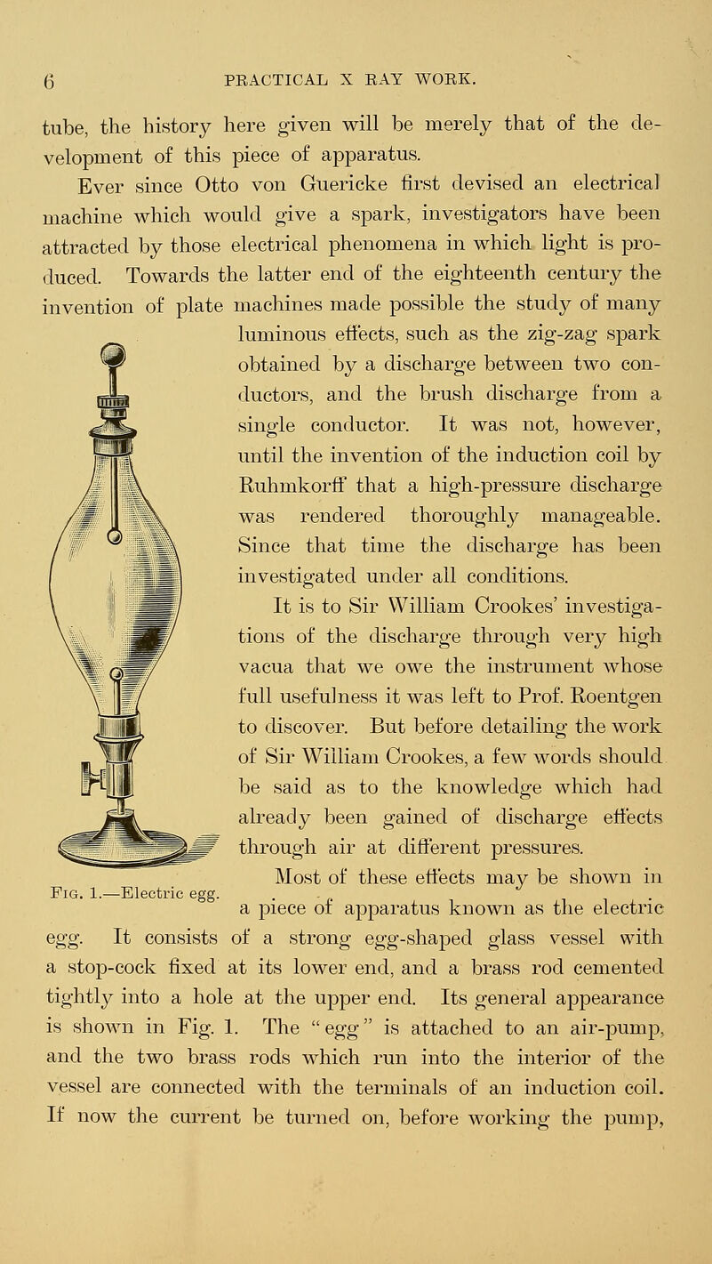tube, the history here given will be merely that of the de- velopment of this piece of apparatus. Ever since Otto von Guericke first devised an electrical machine which would give a spark, investigators have been attracted by those electrical phenomena in which light is pro- duced. Towards the latter end of the eighteenth century the invention of plate machines made possible the study of many luminous effects, such as the zig-zag spark obtained by a discharge between two con- ductors, and the brush discharge from a single conductor. It was not, however, until the invention of the induction coil by RuhmkorfF that a high-pressure discharge was rendered thoroughly manageable. Since that time the discharge has been investigated under all conditions. It is to Sir William Crookes' investiga- tions of the discharge through very high vacua that we owe the instrument whose full usefulness it was left to Prof. Roentgen to discover. But before detailing the work of Sir William Crookes, a few words should be said as to the knowledge which had already been gained of discharge effects through air at different pressures. Most of these effects may be shown in a piece of apparatus known as the electric egg. It consists of a strong egg-shaped glass vessel with a stop-cock fixed at its lower end, and a brass rod cemented tightly into a hole at the upper end. Its general appearance is shown in Fig. 1. The  egg is attached to an air-pump, and the two brass rods which run into the interior of the vessel are connected with the terminals of an induction coil. If now the current be turned on, before working the pump, Fig. 1.—Electric egg.