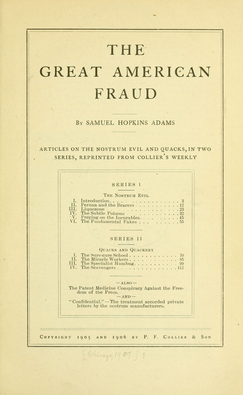 GREAT AMERICAN FRAUD By SAMUEL HOPKINS ADAMS ARTICLES ON THE NOSTRUM EVIL AND QUACKS, IN TV^O I. II. III. IV. V. VI. I. II. III. IV. The Cc SERIES I . . 3 . .12 . .23 . .32 . .45 . .55 . . 70 . . 85 . . 99 . .112 Free- rivate The Nostrum Evil Introduction. ... Peruna and the Bracers Liquozone The Subtle Poisons Preying on the Incurables The Fundamental Fakes SERIES II Quacks and Quackeey The Sure-cure School The Miracle Workers The Specialist Humbug The Scavengers — also — Patent Medicine Conspiracy Against the dom of the Press. — AND — mfldential. —The treatment accorded p etters by the nostrum manufacturers. Copyright 1905 and 1906 by P. F. Collier & Son