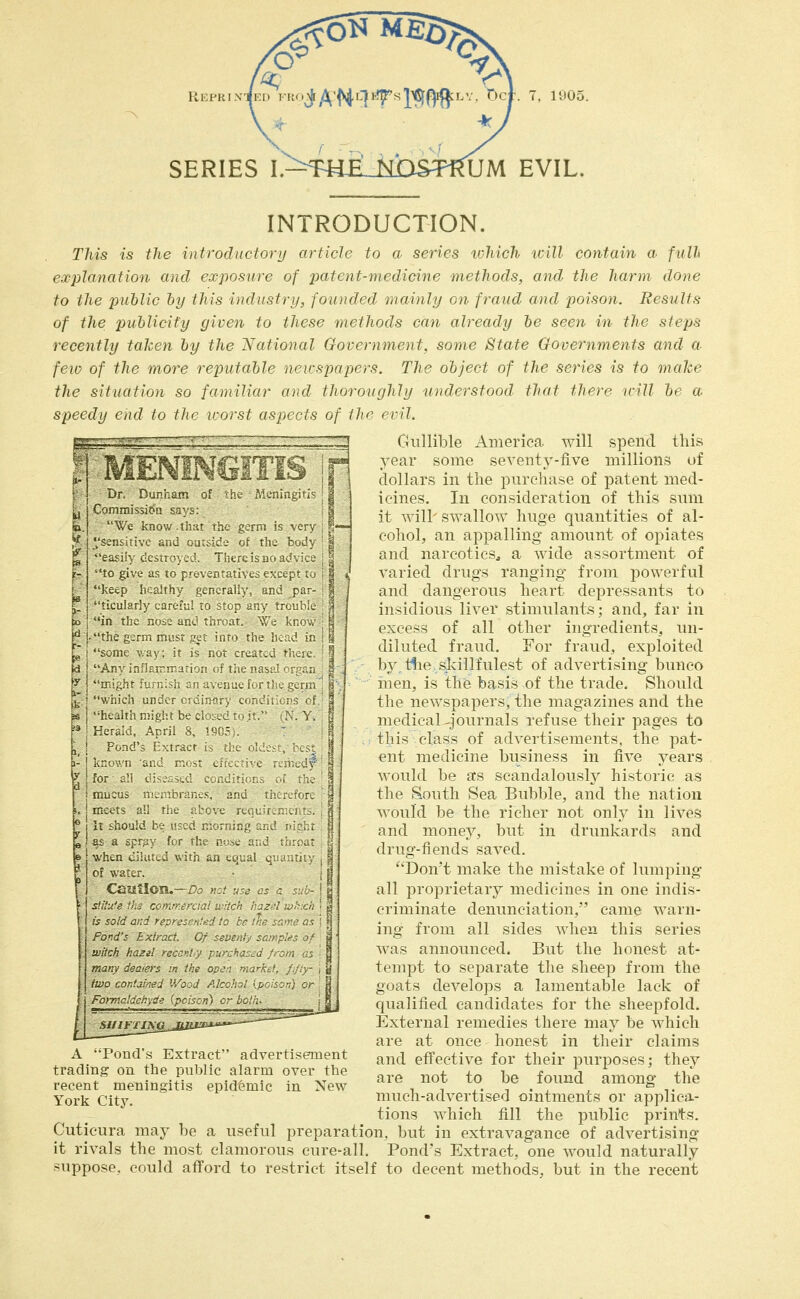 SERIES I>F«£_MDSTmJM EVIL. MENINGITIS Mcnmyfi« of K Dr Duprajtn ' Wc Ixnov. Ihu th, gtrn is \erv ea^]i\ ccsirn^i. Tl'trcibqo ac i ^ to give as to f rt\en%xtat.. Ps.tp*-1 s 'Jeep h alfh' £,tn.rall,, anc^ par- tn.uli?rl3 larf' ' to 'on an, troui t m ths. ri( ai. tnr ir V kr< the b Tjh rtisi ^'^ uin tn i ^ i teuint a\ !t IS not tri. An^ n I'-i-rri i n uf tn IT ^hr „ 1 u ^n I c ' he Jta iv e' t b vi / Herald A.rul ^ iM PonJ' J trai f i if' k \ n ji r c 1 . 1 H INTRODUCTION. r/iis ts the introductory article to a series which will contain a full explanation and exposure of patent-medicine methods, and the harm done to the public by this industry, founded mainly on fraud and poison. Results of the publicity given to these methods can already be seen in the steps recently taken by the National Government, some State Govermnents and a few of the more reputable ncvspapers. The object of the series is to make the situation so familiat- ai,d tlioroughly understood that there trill be a speedy end io fhr iroisf asijccls of ihr erll. Gullible x4merica will spend this year some seventy-five millions uf dollars in the purchase of patent med- icines. In consideration of this sum it will' swallow huge quantities of al- cohol, an appalling amount of opiates and narcotics^ a wide assortment of varied drugs ranging from powerful and dangerous heart depressants to insidious liver stimulants; and, far in excess of all other ingredients, un- diluted fraud. For fraud, exploited by tlie skillfulest of advertising bunco inen, is the basis of the trade. Should the newspapers, the magazines and the medical ^journals refuse their pages to tlii^ class of advertisements, the pat- ent medicine business in five years would be as scandalously historic as the South Sea Bubble, and the nation would be the richer not only in lives and money, but in drunkards and drug-fiends saved. Don't make the mistake of lumping all proprietary medicines in one indis- criminate denunciation, came warn- ing from all sides when this series was announced. But the honest at- tempt to separate the sheep from the goats develops a lamentable lack of qualified candidates for the sheepfold. External remedies there may be which are at once honest in their claims and effective for their purposes; they are not to be found among the much-advertised ointments or applica- tions which fill the public prints. I ' for '1 t , { m.tts ai riit j It hou'd t i< ' as a ..f r^. h r \%htn c; iiti-J u of v.3tcr sUW'' cl IS so'd at'' r For-ds F^'i r' 6' ^t Witch I'^zel tecc'-i, / n^hj mar\ dpaiC)' n tre O'- ■• n two cor'j leJ /o J ?Ir hi! Fotjyc'^^h d-' PC > i) c-' be ) rr A Pond's Extract advertisement trading on the public alarm over the recent meningitis epidemic in New York City. Cuticura may be a useful preparation, but in extravagance of advertising it rivals the most clamorous cure-all. Pond's Extract, one would naturally suppose, could afford to restrict itself to decent methods, but in the recent