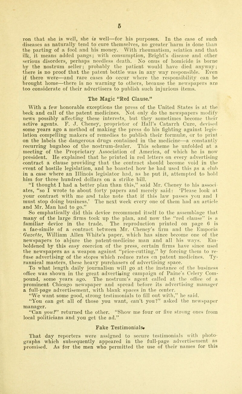 ron that she is well, she is well—for his purposes. In the case of such diseases as naturally tend to cure themselves, no greater harm is done than the parting of a fool and his money. With rheumatism, sciatica and that ilk, it means added pangs; with consumption, Bright's disease and other serious disorders, perhaps needless death. No onus of homicide is borne by the nostrum seller; probably the patient would have died anyway; there is no proof that the patent bottle \vas in any way responsible. Even if there were—and rare cases do occur where the responsibility can be brought home—there is no warning to others, because the newspapers ar.e too considerate of their advertisers to publish such injurious items. The Magic Red Clause. With a few honorable exceptions the press of the United States is at the beck and call of the patent medicines. Not only do the newspapers modify news possibly affecting these interests, but they sometimes become their active agents. F. J. Cheney, proprietor of Hall's Catarrh Cure, devised some years ago a method of making the press do his fighting against legis- lation compelling makers of remedies to publish their formulae, or to print on the labels the dangerous drugs contained in the medicine—a constantly recurring bugaboo of the nostrum-dealer. This scheme he unfolded at a meeting of the Proprietary Association of America, of which he is now president. He explained that he printed in red letters on every advertising contract a clause providing that the contract should become void in the event of hostile legislation, and he boasted how he had used this |is a club in a case where an Illinois legislator had, as he put it, attempted to hold him for three hundred dollars on a strike bill. I thought I had a better plan than this, said Mr. Cheney to his associ- ates, so I wrote to about forty papers and merely said: 'Please look at your contract with me aJid take note that if this law passes you and I must stop doing business.' The next week every one of them had an article and Mr. Man had to go. So emphatically did this device recommend itself to the assemblage that many of the large firms took up the plan, and now the red clause is a familiar device in the trade. The reproduction printed on page 6 is a fac-simile of a contract between Mr. Cheney's firm and the Emporia Gazette, William Allen White's paper, which has since become one of the new^spapers to abjure the patent-medicine man and all his ways. Em- boldened by this easy coercion of the press, certain firms have since used the newspapers as a weapon against price-cutting, by forcing them to re- fuse advertising of the stores which reduce rates on patent medicines. Ty- rannical masters, these heavy purchasers of advertising space. To what length daily journalism will go at the instance of the business office was shown in the great advertising campaign of Paine's Celery Com- pound, some years ago. The nostrum's agent called at the office of a prominent Chicago newspaper and spread before its advertising manager a full-page advertisement, with blank spaces in the center. We want some good, strong testimonials to fill out with, he said, You can get all of those you want, can't you? asked the newspaper manager. Can youf returned the other. Show me four or five strong ones from local politicians and you get the ad. Fake TestimonialSf That day reporters were assigned to secure testimonials with photo- graphs which subsequently appeared in the full-page advertisement as promised. As for the men who permitted the use of their names for this