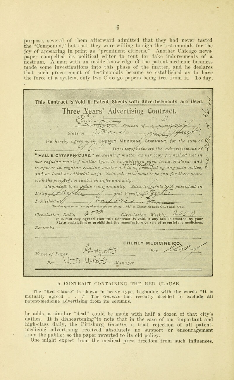 purpose, several of them afterward admitted that they had never tasted the Compound, but that they were willing to sign the testimonials for the joy of appearing in print as prominent citizens. Another Chicago news- paper compelled its political editor to tout for fake indorsements of a nostrum. A man with an inside knowledge of the patent-medicine business made some investigations into this phase of the matter, and he declares that such procurement of testimonials became so established as to have the force of a system, only two Chicago papers being free from it. To-day, This Contract is Void if Patent Sheets uitfi Advertisements are Used. Three i^ears' Advertising Contract V •• --^^^'^fej^T^ Covnfy of ^^,£>^....-:.r-^W._ ^ Slate of ^\^-)<-^^^^^^ ., . .....,^r,^^^;^A^ We herehy aire-u-^^ith CHENEY MEDlcme 'COfVIPANY; for the sum of /^ , ../.....L^'- -T- DOLLARS,''ro insert- the advertisem.ent of t HALL'S CATARRH^CURE, CO fit aining matter as per copy furnished iset in \ our regular reading matter tifpt-) to he pioblisliedeach issue of Paper and ^ to appear in regular readJng Diatter not to be preceded hy any pjaid notice, \ and on local or editorial page. Said adrertisemenitoherjhnfor three years with tlieprivft$ege of twelve changes annually. /^ Paymkji^s to bej^hdde se,mi-annucdly. Aduertis^-^nts tybi pitblished in Daily.^.^^r^^^t^-r^^Z- -/--- (f^-fl Weekly.^7^^^Z/J?1^ Published-a,t^/... ,.:...^^^-7rkt^d^li^.^rd-esC..^=v:-';^^ U'e aUo agree to mail a copy of each issjie containing  Ad. lO Cheney Medicine Co., Toledo, Ohio, Circulation, Da.ihj..^.^..A.^^^'^.. Circulation. Weekly.. ?T..^..^.^d. 3t 8s mutiiaily agreed that this Contract is void, if any Saw is enacted by your State restricting or prohibiting the manufacture or saie of proprietary medicines. Remarks - J^fame of Paper Per.. _yL--->rl-----VUT.'!-:V>i^. Manager. . CHENEY MEDJCiMEIC A CONTRACT CONTAINING THE RED CLAUSE. The Red Clause is shown in heavy type, beginning with the words It is mutually agreed . . . The Gazette has recently decided to exclude all patent-medicine advertising from its columns. he adds, a similar deal could be made with half a dozen of that city's dailies. It is disheartening'to note that in the case of one important and high-class daily, the Pittsburg Gazette, a trial rejection of all patent- medicine advertising received absolutely no support or encouragement from the public; so the paper reverted to its old policy. One might expect from the medical press freedom from such influences.