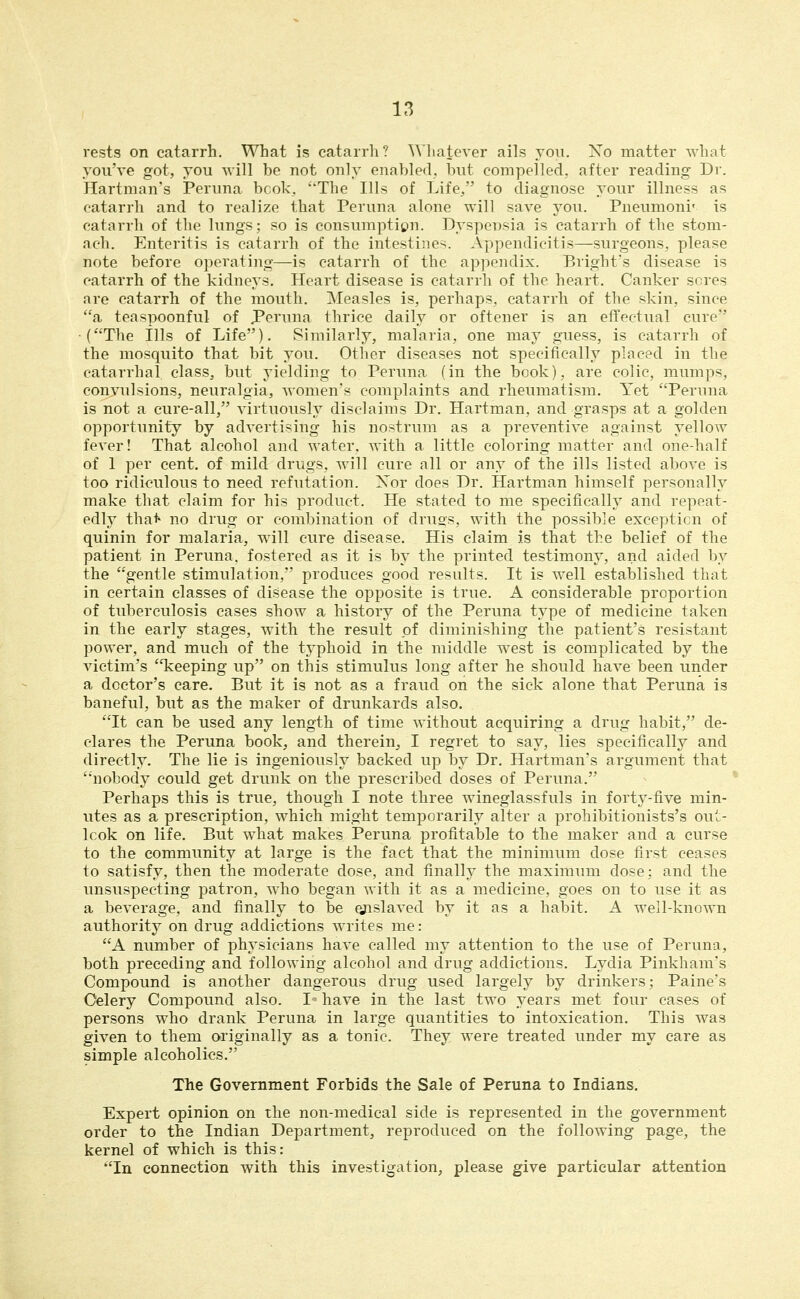 rests on catarrh. What is catarrh? Whatever ails joii. Xo matter what you've got, you will be not only enabled, but compelled, after reading- Dr. Hartman's Peruna bcok, 'The Ills of Life/' to diagnose your illness as catarrh and to realize that Peruna alone will save you. Pneumoni' is catarrh of the lungs; so is consumption. Dyspcnsia is catarrh of the stom- ach. Enteritis is catarrh of the intestine^. Appendicitis—surgeons, please note before operating—is catarrh of the appendix. Bright's disease is catarrh of the kidneys. Heart disease is catarrh of the heart. Canker seres are catarrh of the mouth. Measles is, perhaps, catarrh of the skin, since a tea spoonful of JPeruna thrice daily or oftener is an effectual cure (The Ills of Life). Similarly, malaria, one may guess, is catarrh of the mosquito that bit you. Other diseases not specifically placed in the catarrhal class, but yielding to Peruna. (in the book), are colic, mumps, convulsions, neuralgia, women's complaints and rheumatism. Yet Peruna is not a cure-all, virtuously disclaims Dr. Hartman, and grasps at a golden opportunity by advertising his nostrum as a preventive against yellow fever! That alcohol and water, with a little coloring matter and one-half of 1 per cent, of mild drugs, will cure all or any of the ills listed above is too ridiculous to need refutation. Xor does Dr. Hartman himself personally make that claim for his product. He stated to me specifically and repeat- edly that* no drug or combination of druss, with the possible exception of quinin for malaria, wnll cure disease. His claim is that the belief of the patient in Peruna, fostered as it is by the printed testimony, and aided by the 'gentle stimulation, produces good results. It is well established that in certain classes of disease the opposite is true. A considerable proportion of tuberculosis cases show a history of the Peruna type of medicine taken in the early stages, with the result of diminishing the patient's resistant power, and much of the typhoid in the middle west is complicated by the victim's keeping up on this stimulus long after he should have been under a doctor's care. But it is not as a fraud on the sick alone that Peruna is baneful, but as the maker of drunkards also. It can be used any length of time without acquiring a drug habit, de- clares the Peruna book, and therein,, I regret to say, lies specifically and directly. The lie is ingeniously backed up by Dr. Hartman's argument that nobody could get drunk on the prescribed doses of Peruna. Perhaps this is true, though I note three wineglassfuls in forty-five min- utes as a prescription, which might temporarily alter a prohibitionists's out- look on life. But what makes Peruna profitable to the maker and a curse to the community at large is the fact that the minimum dose first ceases to satisfy, then the moderate dose, and finally the maximimi dose; and the unsuspecting patron, who began with it as a medicine, goes on to use it as a beverage, and finally to be Qjislaved by it as a habit. A well-known authority on drug addictions writes me: A number of physicians have called my attention to the use of Peruna, both preceding and following alcohol and drug addictions. Lydia Pinkham's Compound is another dangerous drug used largely by drinkers; Paine's Celery Compound also. I^ have in the last two years met four cases of persons who drank Peruna in large quantities to intoxication. This was given to them originally as a tonic. They were treated under my care as simple alcoholics. The Government Forbids the Sale of Peruna to Indians. Expert opinion on the non-medical side is represented in the government order to the Indian Department, reproduced on the following page, the kernel of which is this: In connection with this investigation, please give particular attention