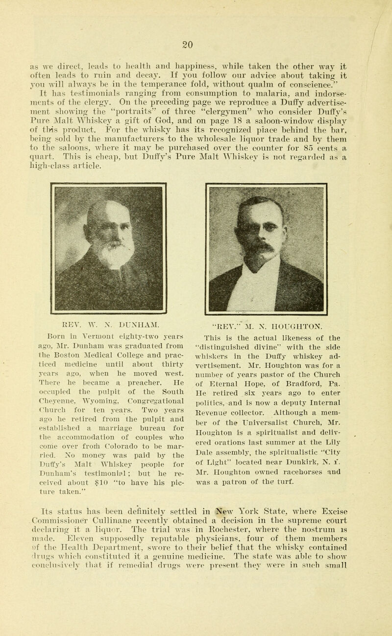 as we direct, leads to health and happiness, while taken the other way it often leads to ruin and decay. If you follow our advice about taking it you will ahvays be in the temperance fold, without qualm of conscience. It has testimonials ranging from consumption to malaria, and indorse- ments of the clergy. On the preceding page we reproduce a Duffy advertise- ment showing the portraits of three clergymen who consider Duffy's Pure Malt Whiskey a gift of God, and on page 18 a saloon-window display of tMs product. For the whisky has its recognized place behind the bar, being sold by the manufacturers to the wholesale liquor trade and by them to the saloons, Avhere it may be purchased over the counter for 85 cents a quart. This is cheap, but Duffy's Pure Malt Whiskey is not regarded as a high-class article. REV. W. N. DUNHAM. Born in Vermont eighty-two years ago, Mr. Dunham was graduated from the Boston Medical College and prac- ticed medicine until about thirty years ago, when he moved west. There he became a preacher. He occupied the pulpit of the South Cheyenne, Wyoming. Congregational Church for ten years. Two years ago he retired from the pulpit and established a marriage bureau for the accommodation of couples who come over from Colorado to be mar- ried. No money was paid by the Duffy's Malt Whiskey people for Dunham's testimonial; but he re- ceived about .$10 to have his pic- ture taken. REV. M. X. HOUGHTON. This is the actual likeness of the distinguished divine with the side whiskers in the Duffy whiskey ad- vertisement. Mr. Houghton was for a number of years pastor of the Church of Eternal Hope, of Bradford, Pa. He retired six years ago to enter politics, and is now a deputy Internal Revenue collector. Although a mem- ber of the Universalist Church, Mr. Houghton is a spiritualist and deliv- ered orations last summer at the Lily Dale assembly, the spiritualistic City of Light located near Dunkirk, N. i. Mr. Houghton owned racehorses and was a patron of the turf. Its status has been definitely settled in New York State, where Excise Commissioner Cullinane recently obtained a decision in the supreme cOurt declaring it a liquor. The trial was in Rochester, where the nostrum is made. Eleven supposedly reputable physicians, four of them members of the Health Department, swore to their belief that the whisky contained drugs which constituted it a genuine medicine. The state was able to show concln-.iv(ly that if remedial drugs were present they were in such small