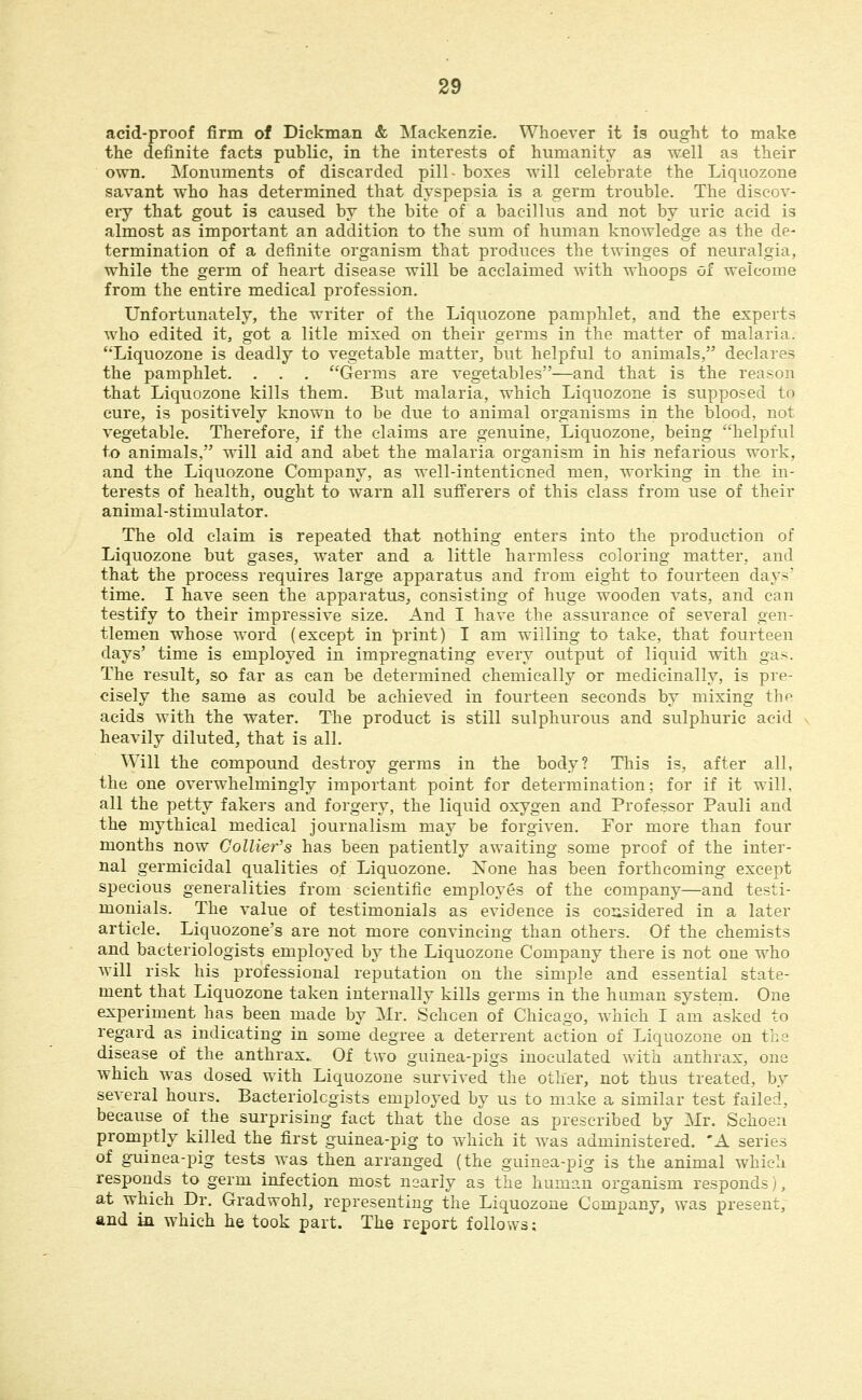 acid-proof firm of Dickman & Mackenzie. Whoever it is ought to make the definite facts public, in the interests of humanity as well as their own. Monuments of discarded pill- boxes will celebrate the Liquozone savant who has determined that dyspepsia is a germ trouble. The discov- ery that gout is caused by the bite of a bacillus and not by uric acid is almost as important an addition to the sum of human knowledge as the de- termination of a definite organism that produces the twinges of neuralgia, while the germ of heart disease will be acclaimed with whoops of welcome from the entire medical profession. Unfortunately, the writer of the Liquozone pamphlet, and the experts Avho edited it, got a litle mixed on their germs in the matter of malaria. 'Liquozone is deadly to vegetable matter, but helpful to animals, declares the pamphlet. . . . Germs are vegetables—and that is the reason that Liquozone kills them. But malaria, which Liquozone is supposed to cure, is positively known to be due to animal organisms in the blood, not vegetable. Therefore, if the claims are genuine, Liquozone, being helpful to animals, will aid and abet the malaria organism in his nefarious work, and the Liquozone Company, as well-intentioned men, working in the in- terests of health, ought to warn all sufi'erers of this class from use of their animal-stimulator. The old claim is repeated that nothing enters into the production of Liquozone but gases, water and a little harmless coloring matter, and that the process requires large apparatus and from eight to fourteen days' time. I have seen the apparatus, consisting of huge wooden vats, and can testify to their impressive size. And I have the assurance of several gen- tlemen whose word (except in print) I am willing to take, that fourteen days' time is employed in impregnating every output of liquid with ga>. The result, so far as can be determined chemically or medicinally, is pre- cisely the same as could be achieved in fourteen seconds by mixing tbp acids with the water. The product is still sulphurous and sulphuric acid heavily diluted, that is all. Will the compound destroy germs in the body? This is, after all, the one overwhelmingly important point for determination; for if it will, all the petty fakers and forgery, the liquid oxygen and Professor Pauli and the mythical medical journalism may be forgiven. For more than four months now Collier's has been patiently awaiting some proof of the inter- nal germicidal qualities of Liquozone. iSTone has been forthcoming except specious generalities from scientific employes of the company—and testi- monials. The value of testimonials as evidence is coiisidered in a later article. Liquozone's are not more convincing than others. Of the chemists and bacteriologists employed by the Liquozone Company there is not one who will risk his professional reputation on the simple and essential state- ment that Liquozone taken internally kills germs in the human system. One experiment has been made by Mr, Schcen of Chicago, which I am asked to regard as indicating in some degree a deterrent action of Liquozone on the disease of the anthrax.. Of two guinea-pigs inoculated with anthrax, one which was dosed with Liquozone survived the other, not thus treated, by several hours. Bacteriolcgists employed by us to make a similar test failed, because of the surprising fact that the dose as prescribed by Mr. Schoeii promptly killed the first guinea-pig to which it was administered. 'A series of guinea-pig tests was then arranged (the guinea-pig is the animal which responds to germ infection most nearly as the human organism responds), at which Dr. Gradwohl, representing the Liquozone Company, was present, and in. which he took part. The report follows: