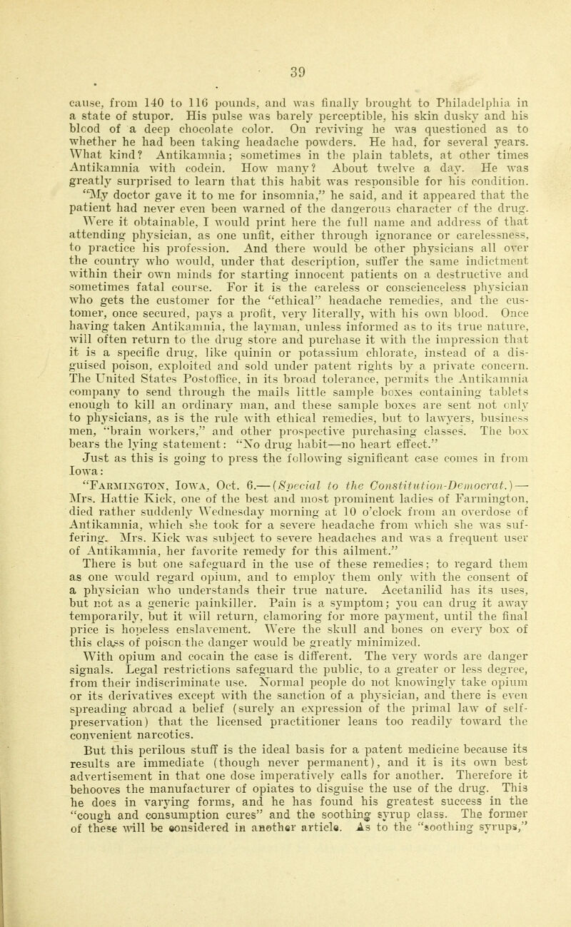 caii.se, from 140 to IIG pounds, and was finally brought to Philadelphia in a state of stupor. His pulse was barely perceptible, his skin dusky and his blcod of a deep chocolate color. On reviving he was questioned as to whether he had been taking headache powders. He had, for several years. What kind? Antikamnia; sometimes in the plain tablets, at other times Antikamnia with codein. How^ many? About twelve a day. He was greatly surprised to learn that this habit was responsible for his condition. My doctor gave it to me for insomnia, he said, and it appeared that the patient had never even been warned of the dansferous character cf the drug. Were it obtainable, I would print here the full name and address of that attending physician, as one unfit, either through ignorance or carelessness, to practice his profession. And there w^ould be other physicians all over the country who Avould, under that description, suffer the same indictment within their own minds for starting innocent patients on a destructive and sometimes fatal course. For it is the careless or conscienceless physician who gets the customer for the ethical headache remedies, and the cus- tomer, once secured, pays a profit, very literally, with his own blood. Once having taken Antikamnia, the layman, unless informed as to its true nature, will often return to the drug store and purchase it with the impression that it is a specific drug, like quinin or potassium chlorate, instead of a dis- guised poison, exploited and sold under patent rights by a private concern. The United States Postoffice, in its broad tolerance, permits the Antikamnia company to send through the mails little sample boxes containing tablets enough to kill an ordinary man, and these sample boxes are sent not only to physicians, as is the rule with ethical remedies, but to law^^ers, business men, brain workers, and other prospective purchasing classes. The box bears the lying statement: Xo drug habit—no heart efi'eet. Just as this is going to press the following significant case comes in from low^a: rARMi]N'GTON, loAVA- Oct. 6.— {Special to the Constitution-Democrat.) — Mrs. Hattie Kick, one of the best and most prominent ladies of Farmington, died rather suddenly Wednesday morning at 10 o'clock from an overdose of Antikamnia, which she took for a severe headache from which she was suf- fering. Mrs. Kick was subject to severe headaches and was a frequent user of Antikamnia, her favorite remedy for this ailment. There is but one safeguard in the use of these remedies; to regard them as one would regard opium, and to employ them only with the consent of a physician who understands their true nature. Acetanilid has its uses, but not as a generic painkiller. Pain is a symptom; you can drug it away temporarily, but it will return, clamoring for more payment, until the final price is hopeless enslavement. Were the skull and bones on every box of this cla^s of poison the danger would be greatly minimized. With opium and cocain the case is different. The very words are danger signals. Legal restrictions safeguard the public, to a greater or less degree, from their indiscriminate use. Normal people do not knowingly take opium or its derivatives except with the sanction of a physician, and there is even spreading abroad a belief (surely an expression of the primal law of self- preservation) that the licensed practitioner leans too readily toward the convenient narcotics. But this perilous stuf? is the ideal basis for a patent medicine because its results are immediate (though never permanent), and it is its own best advertisement in that one dose imperatively calls for another. Therefore it behooves the manufacturer of opiates to disguise the use of the drug. Tliis he does in varying forms, and he has found his greatest success in the cough and consumption cuj-es and the soothing syrup class. The former of these mil be ©onsidered in another article. As to the soothing syrups,