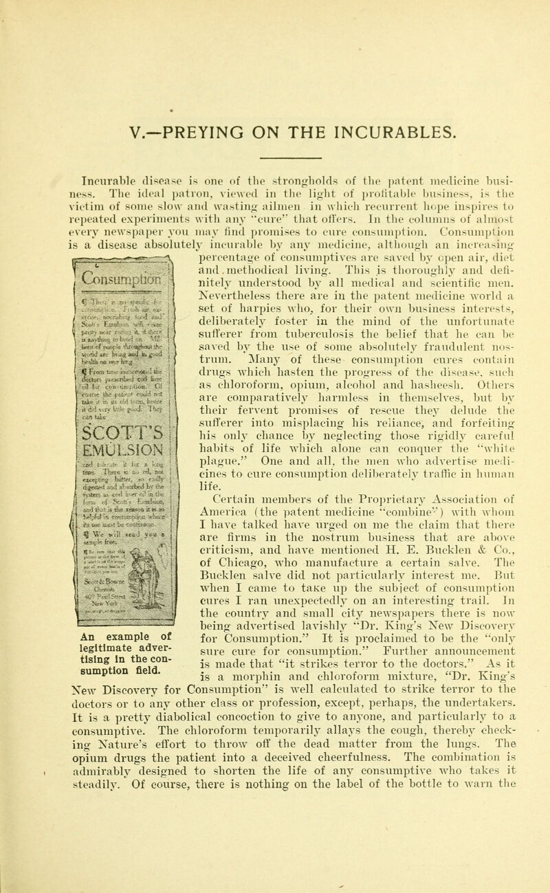 v.—PREYING ON THE INCURABLES. iCi.. .^ Incurable disease is one of the strongholds of the patent medicine busi- ness. The ideal patron, viewed in the light of profitable business, is the victim of some slow and wasting ailmen in which recurrent hope inspires to repeated experiments with any '*cure' that offers. In the columns of almost every newspaper you may find promises to cure tonsiiinption. Consumption is a disease absolutelj- incurable by any medicine, altliough an increasing percentage of consumptives are saved by open air, diet and .methodical living. This is thoroughly and defi- nitely understood by all medical and scientific men, Xevertheless there are in the patent medicine world a set of harpies who, for their own business interests, deliberately foster in the mind of the unfortunate sufferer from tuberculosis the belief that he can be saved by the use of some absolutely fraudulent nos- trum. Many of these consumption cures contain drugs which hasten the progress of the disease, such as chloroform, opium, alcohol and hasheesli. Others are comparatively harmless in themselves, but by their fervent promises of rescue they delude the sufl'erer into misplacing his reliance, and forfeiting his only chance by neglecting those rigidly careful habits of life Avhich alone can conquer the ''white plague. One and all, the men who advertise medi- cines to cure consumption deliberately traffic in human life. Certain members of the Proprietary Association of America (the patent medicine '•combine') with whom I have talked have urged on me the claim that there are firms in the nostrum business that are above criticism, and have mentioned H. E. Bucklen & Co., of Chicago, who manufacture a certain salve. The Bucklen salve did not particularly interest me. But when I came to taKe up the subject of consumption cures I ran unexpectedly on an interesting trail. In \^ ^ the country and small city newspapers there is now ^:^^^^^-—- - - - -^ being advertised lavishly Dr. King's New Discovery for Consumption. It is proclaimed to be the only sure cure for consumption. Further announcement is made that it strikes terror to the doctors. As it is a morphin and chloroform mixture, Dr. King's New Discovery for Consumption is well calculated to strike terror to the doctors or to any other class or profession, except, perhaps, the undertakers. It is a pretty diabolical concoction to give to anyone, and particularly to a consumptive. The chloroform temporarily allays the cough, thereby check- ing Nature's effort to throw off the dead matter from the lungs. The opium drugs the patient into a deceived cheerfulness. The combination is admirably designed to shorten the life of any consumptive who takes it steadilv. Of course, there is nothing on the label of the bottle to warn the An example of legitimate adver- tising in the con- sumption field.