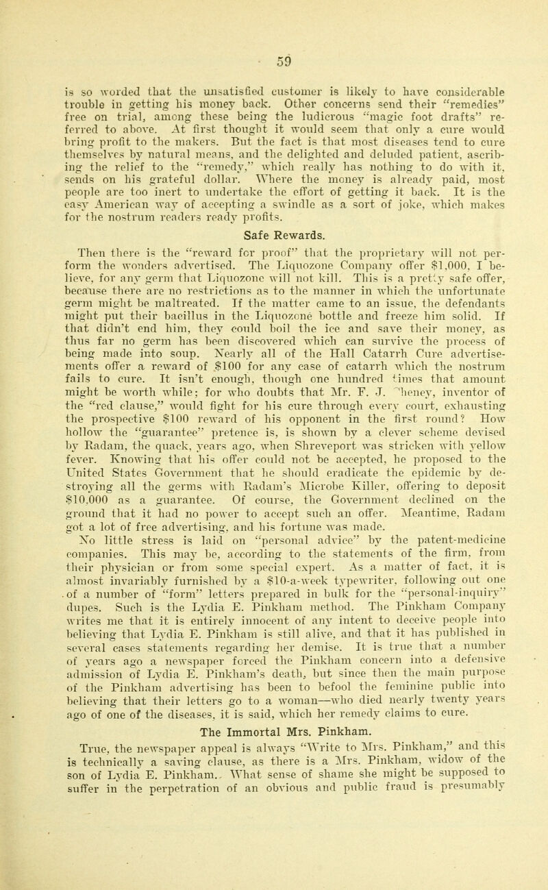 is so worded that the unsatisfied customer is likely to have considerable trouble in getting his money back. Other concerns send their remedies free on trial, among these being the ludicrous •'•'magic foot drafts re- ferred to above. At first thought it would seem that only a cure would bring profit to the makers. But the fact is that most diseases tend to cure themselves by natural means, and the delighted and deluded patient, ascrib- ing the relief to the '•remedy.' Avhich really has nothing to do with it, sends on his grateful dollar. Where the money is already paid, most people are too inert to undertake the eflfort of getting it back. It is the easj American way of accepting a swindle as a sort of joke, which makes for the nostrum readers ready profits. Safe Rewards, Then there is the reward for proof that the proprietary will not per- form the wonders advertised. The Liquozone Company offer $1,000, I be- lieve, for any germ that Liquozone will not kill. This is a pretly safe offer, because there are no restrictions as to the manner in w^hich the unfortunate germ might be maltreated. If the matter came to an issue, the defendants might put their bacillus in the Liquozone bottle and freeze him solid. If that didn't end him, they could boil the ice and save their money, as thus far no germ has been discovered w^hich can survive the process of being made into soup. Nearly all of the Hall Catarrh Cure advertise- ments offer a reward of $100 for any case of catarrh which the nostrum fails to cure. It isn't enough, though one hundred times that amount might be worth while; for who doubts that Mr. F. J. 'heney, inventor of the red clause, would fight for his cure through every court, exhausting the prospective $100 reward of his opponent in the first round? How^ hollow^ the guarantee pretence is, is shown by a clever scheme devised by Radam, the quack, years ago, when Shreveport was stricken with yellow fever. Knowing that his offer could not be accepted, he proposed to the United States Government that he should eradicate the epidemic by de- stroying all the germs with Radam's Microbe Killer, offering to deposit $10,000 as a guarantee. Of course, the Government declined on the ground that it had no power to accept such an offer. Meantime, Radam got a lot of free advertising, and his fortune was made. Xo little stress is laid on personal advice by the patent-medicine companies. This may be, according to the statements of the firm, from their physician or from some special expert. As a matter of fact, it is almost invariably furnished by a $10-a-week typewriter, following out one . of a number of form letters prepared in bulk for the personal-inquiry dupes. Such is the Lydia E. Pinkham method. The Pinkham Company writes me that it is entirely innocent of any intent to deceive people into believing that Lydia E. Pinkham is still alive, and that it has published in several cases statements regarding her demise. It is true that a number of years ago a newspaper forced the Pinkham concern into a defensive admission of Lydia E. Pinkham's death, but since then the main purpose of the Pinkham advertising has been to befool the feminine public into believing that their letters go to a woman—who died nearly twenty years ago of one of the diseases, it is said, which her remedy claims to cure. The Immortal Mrs. Pinkham. True, the newspaper appeal is always Write to Mrs. Pinkham, and this is technically a saving clause, as there is a Mrs. Pinkham, widow of the son of Lydia E. Pinkham., What sense of shame she might be supposed to suffer in the perpetration of an obvious and public fraud is presumably