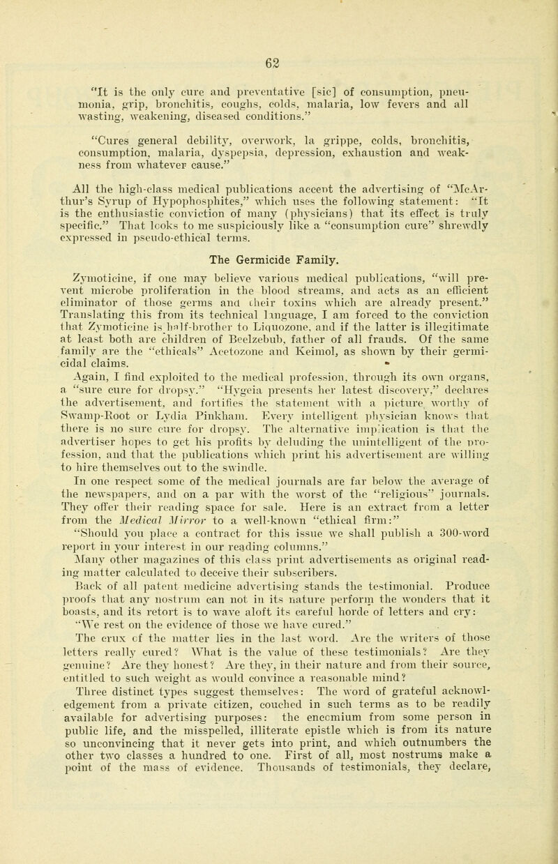 It is the only cure and preventative [sic] of consumption, pneu- monia, grip, bronchitis, coughs, colds, malaria, low fevers and all wasting, weakening, diseased conditions. Cures general debilitj^, overwork, la grippe, colds, bronchitis, consumption, malaria, dyspepsia, depression, exhaustion and weak- ness from whatever cause. All the high-class medical publications accent the advertising of McAr- thur's Syrup of Hypophosphites, which uses the following statement: It is the enthusiastic conviction of many (physicians) that its effect is truly specific. That looks to me suspiciously like a consumption cure shrewdly expressed in pseudo-ethical terms. The Germicide Family. Zymoticine, if one may believe various medical publications, will pre- vent microbe proliferation in the blood streams, and acts as an efficient eliminator of those germs and cheir toxins which are already present. Translating this from its technical linguage, I am forced to the conviction that Zymoticine is ha]f-brother to Liquozone, and if the latter is illeoitimate at least both are children of Beelzebub, father of all frauds. Of the same family are the ethicals Acetozone and Keimol, as shown by their germi- cidal claims. Again, I find exploited to the medical profession, through its own organs, a sure cure for dropsy. Hygeia presents her latest discovery, declares the advertisement, and fortifies the statement with a picture worthy of Swamp-Root or Lydia Pinkham. Every intelligent physician knows that there is no sure cure for dropsy. The alternative imp-ication is that the advertiser hopes to get his profits by deluding the unintelligent of the uvo- fession, and that the publications which print his advertisement are willing to hire themselves out to the swindle. In one respect some of the medical journals are far below the average of the newspapers, and on a par with the worst of the religious journals. They offer their reading space for sale. Here is an extract from a letter from the Medical Mirror to a w^ell-known ethical firm: Should you place a contract for this issue we shall publish a 300-word report in your interest in our reading columns. Many other magazines of this class print advertisements as original read- ing matter calculated to deceive their subscribers. Back of all patent medicine advertising stands the testimonial. Produce proofs that any nostrum can not in its nature perforin the wonders that it boasts, and its retort is to wave aloft its careful horde of letters and cry: ''We rest on the evidence of those Ave have cured. The crux of the matter lies in the last word. Are the writers of those letters really cured? What is the value of these testimonials? Are they genuine? Are they honest? Are they, in their nature and from their source, entitled to such weight as would convince a reasonable mind? Three distinct types suggest themselves: The word of grateful acknowl- edgement from a private citizen, couched in such terms as to be readily available for advertising purposes: the encomium from some person in public life, and the misspelled, illiterate epistle which is from its nature so unconvincing that it never gets into print, and which outnumbers the other two classes a hundred to one. First of all, most nostrums make a point of the mass of evidence. Thousands of testimonials, they declare,
