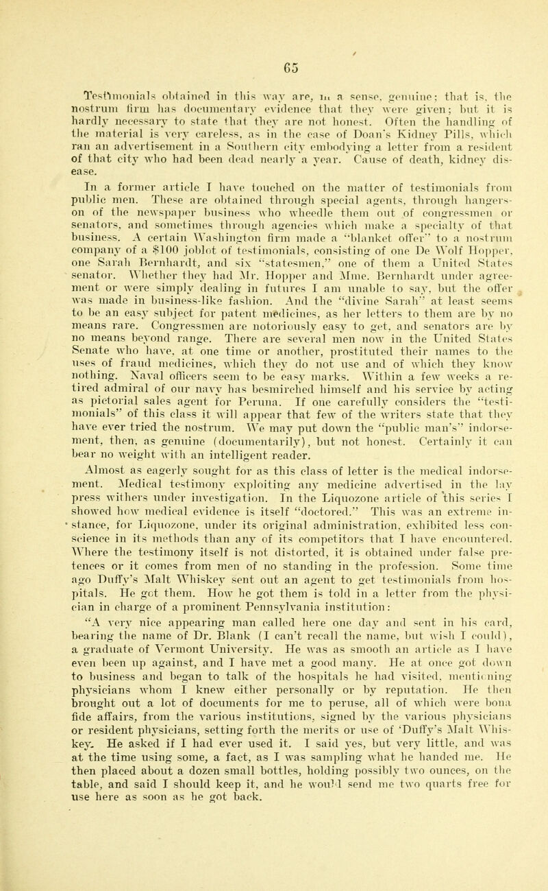 nostrum firm has documentary eAidence that they were oiven; but it is hardly necessary to state that they are not honest. Often the handling of the material is very careless, as in the case of Doan's Kidney Pills, which ran an advertisement in a Southern city embodying a letter from a resident of that city who had been dead nearly a year. Cause of death, kidney dis- ease. In a former article I have touched on the matter of testimonials from public men. These are ol)tained through sjDecial agents, through hangers- on of the newspaper business who wheedle them out of congressmen or senators, and sometimes through agencies which make a specialty of that business. A certain Washington firm made a blanket offer' to a nostnnn company of a $100 joblot of testimonials, consisting of one De Wolf Hopper, one Sarah Bernhardt, and six '•statesmen, one of them a United States senator. Whether they had ]Mr. Hopper and ]Mme. Bernhardt under agree- ment or were simply dealing in futures I am unable to say, but the offer was made in business-like fashion. And the divine Sarah' at least seems to be an easy subject for patent medicines, as her letters to them are by no means rare. Congressmen are notoriously easy to get, and senators are by no means beyond range. There are several men now in the United States Senate who have, at one time or another, prostituted their names to the uses of fraud medicines, which they do not use and of which they know nothing. Naval officers seem to be easy marks. Within a fcAv weeks a re- tired admiral of our navy has besmirched himself and his service by acting as pictorial sales agent for Peruna. If one carefully considers the testi- monials of this class it will appear that few- of the writers state that they have ever tried the nostrum. We may put down the public man's indorse- ment, then, as genuine (documentarily), but not honest. Certainly it can bear no weight with an intelligent reader. Almost as eagerly sought for as this class of letter is the medical indorse- ment. ]Medical testimony exploiting any medicine advertised in the lay press withers under investigation. In the Liquozone article of 'this series I showed how medical evidence is itself doctored. This was an extreme in- stance, for Liquozone, under its original administration, exhibited less con- science in its methods than any of its competitors that I have encountered. Where the testimony itself is not distorted, it is obtained under false pre- tences or it comes from men of no standing in the profession. Some time ago Duffy's Malt Whiskey sent out an agent to get testimonials from hos- pitals. He got them. How he got them is told in a letter from the physi- cian in charge of a prominent Pennsylvania institution: A very nice appearing man called here one day and sent in his card, bearing the name of Dr. Blank (I can't recall the name, but wish I could), a graduate of Vermont University. He was as smooth an article as I have even been up against, and I have met a good many. He at once got down to business and began to talk of the hospitals he had visited, mentioning physicians Avhom I knew either personally or by reputation. He then brought out a lot of documents for me to peruse, all of w^hich were bona fide affairs, from the various institutions, signed by the various physicians or resident physicians, setting forth the merits or use of 'Duffy's Malt Whis- key, He asked if I had ever used it. I said yes, but very little, and was at the time using some, a fact, as I was sampling what he handed me. He then placed about a dozen small bottles, holding possibly two ounces, on tlte table, and said I should keep it, and he wouM send me two quarts free for use here as soon as he got back.