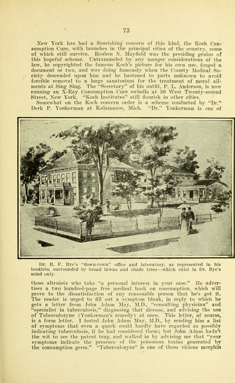 New York has had a flourishing concern of this kind, the Koch Con- sumption Cure, with branches in the principal cities of the country, some of which still survive. Reuben X. Mayfield was the presiding genius of this hopeful scheme. Untrammeled by any meager considerations of the law, he copyrighted the famous Koch's picture for his own use, forged a document or two, and was doing famously when the County Medical So- ciety descended upon him and he hastened to parts unknown to avoid forcible removal to a large sanatorium for the treatment of moral ail- ments at Sing Sing. The Secretary of his outfit, P. L. Anderson, is now running an X-Ray Consumption Cure swindle at 50 West Twenty-second Street, Xew York. Koch Institutes still flourish in other cities. Somewhat on the Koch concern order is a scheme conducted by Dr. Derk P. Yonkerman at Kalamazoo, Mich. Dr. Yonkerman is one of Dr. B. F. Bye's down-town office and laboratory, as represented in his booklets, surrounded by broad lawns and shade trees—which exist in Dr. Bye's mind only. those altruists who take a personal interest in your case. He adver- tises a two hundred-page free medical book on consumption, wiiich will prove to the dissatisfaction of any reasonable person that he's got it. The reader is urged to fill out a symptom blank, in reply to which he gets a letter from John Adam May, ]\I.D., consulting physician and specialist in tuberculosis, diagnosing that disease, and advising the use of Tuberculozyne (Yonkerman's remedy) at once. This letter, of course, is a form letter. I tested John Adam May, M.D., by sending him a list of symptoms that even a quack could hardly have regarded as possibly indicating tuberculosis, if he had considered them; but John Adam hadn't the wit to see the patent trap, and walked in by advising me that your symptoms indicate the presence of the poisonous toxins generated by the consumption germ. Tuberculozyne is one of those vicious morphin