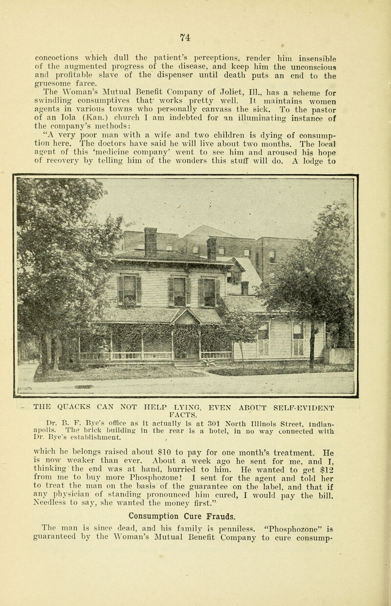 concoctions which dull the patient's perceptions, render him insensible of the augmented progress of the disease, and keep him the unconscious and profitable slave of the dispenser until death puts an end to the gruesome farce. The Woman's Mutual Benefit Company of Joliet, 111., has a scheme for swindling consumptives that works pretty well. It maintains women agents in various towns who personally canvass the sick. To the pastor of an lola (Kan.) church I am indebted for an illuminating instance of the company's methods: A very poor man with a wife and tw^o children is dying of consump- tion here. The doctors have said he will live about two months. The local agent of this 'medicine company' went to see him and aroused his hope of recovery by telling him of the wonders this stuff will do. A lodge to THE QUACKS CAN NOT HELP LYING, EVEN ABOUT SELF-EVIDENT FACTS. Dr. B. F. Bye's office as it actually is at 301 North Illinois Street, Indian- apolis. The brick building in the rear is a hotel, in no way Connected with Dr. Bye's establishment. which he belongs raised about $10 to pay for one month's treatment. He is now weaker than ever. About a week ago he sent for me, and I, thinking the end was at hand, hurried to him. He wanted to get $12 from me to buy more Phosphozone! I sent for the agent and told her to treat the man on the basis of the guarantee on the label, and that if any physician of standing pronounced him cured, I would pay the bill. Needless to say, she wanted the money first. Consumption Cure Frauds. The man is since dead, and his family is penniless. Phosphozone is guaranteed by the Woman's Mutual Benefit Company to cure consump-