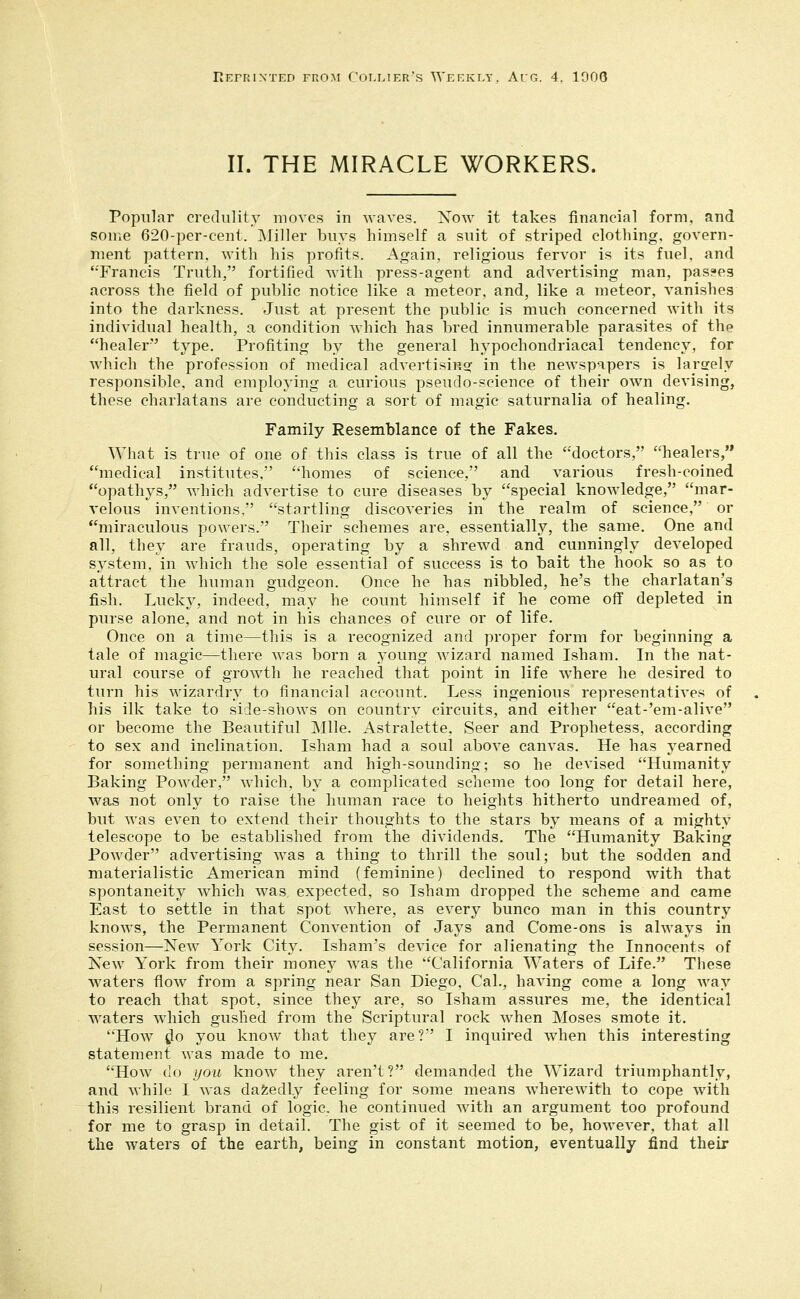 riEPRIXTED FROM COLLIER's WEEKIA', AuG. 4, 1000 II. THE MIRACLE WORKERS. Popular credulity movos in waves. Now it takes financial form, and some 620-per-cent. Miller buys himself a suit of striped clothing, govern- ment pattern, with his profits. Again, religious fervor is its fuel, and '•'Francis Truth, fortified with press-agent and advertising man, passes across the field of public notice like a meteor, and, like a meteor, vanishes into the darkness. Just at present the public is much concerned with its individual health, a condition which has bred innumerable parasites of the healer type. Profiting by the general hypochondriacal tendency, for which the profession of medical advertising in the newspapers is larsrely responsible, and employing a curious pseudo-science of their ow^n devising, these charlatans are conducting a sort of magic saturnalia of healing. Family Resemblance of the Fakes. What is true of one of this class is true of all the doctors, healers, medical institutes, homes of science, and various fresh-coined opathys, which advertise to cure diseases by special knowledge, mar- velous inventions, startling discoveries in the realm of science, or miraculous powers. Their schemes are, essentially, the same. One and all, they are frauds, operating by a shrewd and cunningly developed system, in which the sole essential of success is to bait the hook so as to attract the human gudgeon. Once he has nibbled, he's the charlatan's fish. Lucky, indeed, may he count himself if he come oflf depleted in purse alone, and not in his chances of cure or of life. Once on a time—this is a recognized and proper form for beginning a tale of magic—there was born a young wizard named Isham. In the nat- ural course of growth he reached that point in life w^here he desired to turn his wizardry to financial account. Less ingenious representatives of his ilk take to side-shows on country circuits, and either eat-'em-alive or become the Beautiful Mile. Astralette, Seer and Prophetess, according to sex and inclination. Isham had a soul above canvas. He has yearned for something permanent and high-sounding; so he devised Humanity Baking Powder, which, by a complicated scheme too long for detail here, was not only to raise the human race to heights hitherto undreamed of, but was even to extend their thoughts to the stars by means of a mighty telescope to be established from the dividends. The Humanity Baking Powder advertising was a thing to thrill the soul; but the sodden and materialistic American mind (feminine) declined to respond with that spontaneity w^hich Avas expected, so Isham dropped the scheme and came East to settle in that spot where, as every bunco man in this country knows, the Permanent Convention of Jays and Come-ons is always in session—New York City. Isham's device for alienating the Innocents of New York from their money was the California Waters of Life. These waters flow from a spring near San Diego, Cal., having come a long way to reach that spot, since they are, so Isham assures me, the identical waters wdiich gushed from the Scriptural rock when Moses smote it. How tlo you know that they are? I inquired when this interesting statement was made to me. How do you know they aren't? demanded the Wizard triumphantly, and while I was dazedly feeling for some means wherewith to cope with this resilient brand of logic, he continued Avith an argument too profound for me to grasp in detail. The gist of it seemed to be, however, that all the waters of the earth, being in constant motion, eventually find their