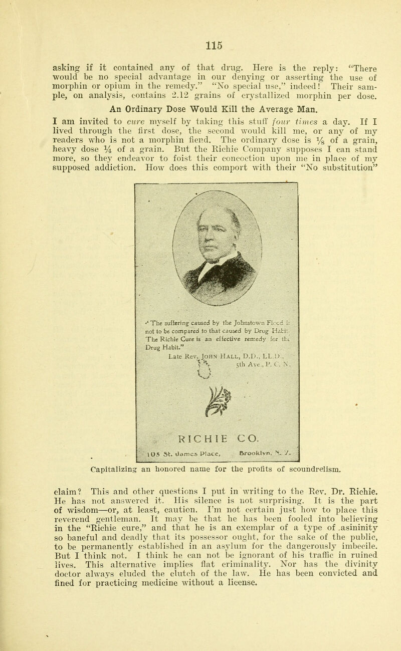 asking if it contained any of that drug. Here is the reply: There would be no special advantage in our denying or asserting the use of morphin or opium in the remedy. No special use, indeed! Their sam- ple, on analysis, contains 2.12 grains of crystallized morphin per dose. An Ordinary Dose Would Kill the Average Man. I am invited to cure myself by taking this stuff four times a day. If I lived through the first dose, the second would kill me, or any of my readers who is not a morphin fiend. The ordinary dose is % of a grain, heavy dose % of a grain. But the Richie Company supposes I can stand more, so the.y endeavor to foist their concoction upon me in place of my supposed addiction. How does this comport with their No substitution r^ ■■'Tlie sufierirg C3u$jd by tbe Joimtown Fi^'cd .': Boitobe compared to ih&t caused by Drug licli:- The Richie Cu-re Is an elfeciive remedy for tti. Drug Habit, Late Rer. Juhn Hall, D.D., LL.1> - W Sth Avc.,P. C. X, 1 *■ RICHIE CO. \ OS 5t ^amcs Place, Brooklyn. ^.^ 7. Capitalizing an honored name for the profits of scoundrelism. claim? This and other questions I put in writing to the Eev. Dr. Richie. He has not answered it. His silence is not surprising. It is the part of wisdom—or, at least, caution. I'm not certain just how to place this reverend gentleman. It may be that he has been fooled into believing in the Richie cure, and that he is an exemplar of a type of .asininity so baneful and deadly that its possessor ought, for the sake of the public, to be permanently established in an asylum for the dangerously imbecile. But I think not. I think he can not be ignorant of his traffic in ruined lives. This alternative implies flat criminality. Nor has the divinity doctor always eluded the clutch of the law. He has been convicted and fined for practicing medicine without a license.