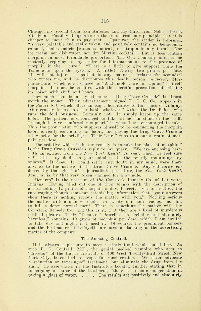 Chicago, my second from San Antonio, and my third from South Haven, Michigan. Possibly it operates on the sound economic principle that it is cheaper to move than to pay rent. Opacura, the reader is informed, is very palatable and easily taken, and positively contains no belladonna, calomel, enabis indicis [cannabis indica?] or atropin in any form. Nor ice cream, nor dish-water, ncr dry Martini cocktail! But it does contain morphin, in. most formidable proportion. The Opa Company informs me modestly, replying to my desire for information as to the presence of morphin in the cure: There is a little to give support while the Tonic acts upon the system. A little! Nearly two grains per dose. It will not injure the patient in any manner/ declares ^he scoundrel who writes me, and he distributes this deadly poison unlabeled. Mor- phina-Cura, which is advertised as A Reliable Cure for Opium is itself morphin. It must be credited with the merciful precaution of labeling its poison wdth skull and bones. How much there is in a good name! Drug Crave Crusade is almost worth the money. Their advertisement, signed D. C. C. Co., appears in the Bmart Set, which offers an eager hospitality to this class of villainy. Our remedy forms no other habit whatever, writes the Dr. Baker, who runs the foul business. Certainly not. It simply keeps up the same h^bit. The patient is encouraged to take all he can stand of the stuff. Enough to give comfortable support is what I am encouraged to take. Thus Ihe poor victim who supposes himself to be conquering the morphin habit is really continuing his habit, and paying the Drug Crave Crusade a big price for the privilege. Their cure runs to about a grain of mor- phin per dose. The sedative which is in the remedy is to take the place of morphin, is the Drug Crave Crusade's reply to my query. We are enclosing here- with an extract from the New York Health journal, which we feel sure will settle any doubt in your mind as to the remedy containing any opiates. It does. It would settle any. doubt in my mind, were there any. as to the nature of the Drug Crave Crusade. Any enterprise en- dorsed by that ghost of a journalistic prostitute, the New York Health Journal, is, by that very token, damned for a swindle. Denarco is the nostrum of the Comstock Remedy Co. of Lafayette, Indiana. Having filled out one of their blanks Avith the description of a case taking 12 grains of morphin a day, I receive, via form-letter, the encouraging though somwhat astonishing information that your answers show there is nothing serious the matter with you. Nothing serious the matter with a man Avho takes in twenty-four hours enough morphia to kill a dozen normal men! There is something the matter with the Comstock Remedy Co.. and this is it, that they are a band of murderous medical pirates. Their Denarco, described as reliable and absolutely harmless, contains .19 grain of morphin per dose, which I am invited to take day and night, if I need it. Of course, the prominent bankers and the Postmaster of Lafayette are used as backing in the advertising matter of the company. The Amazing Contrell. It is always a pleasure to meet a straight-out whole-souled liar. As such R. G. Contrell, M.D., the genial medical vampire who acts as director of the Harris Institute of 400 West Twenty-third Street, New York City, is entitled to respectful consideration. We never advocate a reduction or tapering-off treatment, but eliminate the drug from the start, he asseverates in the Institute's booklet, further stating that in undergoing a course of the treatment, there is no more danger than in taking a glass of water. . . . The results are positively and absolutely