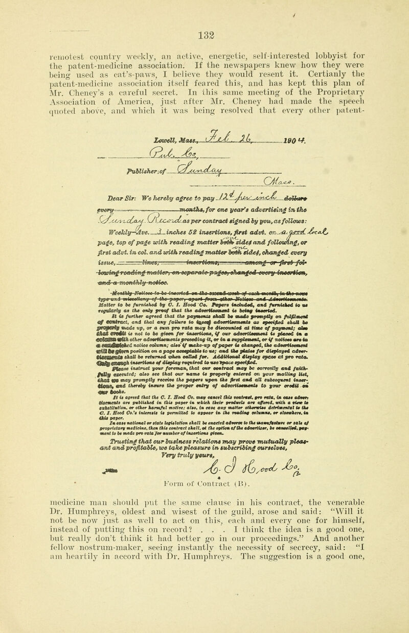 remotest country weekly, an active, energetic, self-interested lobbyist for the patent-medicine association. If the newspapers knew how they were being used as cat's-paws, I believe they would resent it. Certianly the patent-medicine association itself feared this, and has kept this plan of Mr. Cheney's a careful ^secret. In this same meeting of the Proprietary Association of America, just after Mr. Cheney had made the speech quoted above, and which it was being resolved that every other patent- Zowat, Mass., kAa<L^..2L, 190 ^. _ „ (LaJt^^^^J.., pvMishenof .Wi£:«i:»:!;<fe^_ _ \yfip^.:...:._. D.ear Sir: We hereby agree to pay ...lX^.^jfxA^:..^:U^!k£^... pvory I ■■^■^ numthtjfor one year's advertising i^th» S<^.^ciaa^cOo-^- \J\:ZOiruf/..as per contract signed by you, as follows: Weekly—Ave d.^inches 62 insertions, first advt. OR-.-^iZ^&?3^>(>ca^ page, top of page with reading matter 5«^ side0 and following, or first advt. in col. and with reading jnatter io^ sidef, changed every issue,szr. Un&s, vnsMilmM, ^.ustntmg \sr first foU' loieiing-reaiding n^sMer^ on scpamiic pageo} «hebnged gwj'jy ittteriki», ami a Jitonthly notice. ■itonlhlig JTatfeflfl t« be-tstes^oS *n th» mwJ WMb-4tf-«»eih mtmUn im the <ww type tnui mtwwHcity ^-ihe ^apor, mpart /Mw tthw jftiitm ani ,e.iMrtti$mi)mlt, Matter to be fumUhed by O. I. Bood Co. trnftrt tnetHiti, and fumUked to «« regutarty a$ th» only pvm4 that the adveTH*om»»t U totay imt«rl«d. It <s further agreed that the paymtmia •koO ht «m4« yroMpfly on fvlfimeMt «f tmtract, and that any faUure to ig^ advertSeememU <u epecified »haU ba jlNjerfj node tip, or a eum pro r*ta noy be diecomtted at time of pai^mamt; oIm Mac WWWi %» not to be gieen for ituertioii; if oar advertteemtnt U plmeei in • iiitfi'iiiW'ifHi iifFi I iiniiiittiii fijiiiiiiiiiitiiiji w. III! fii II iiiijijriiiiiniif. (/ iiiifdiiii ■Miiii mmatBtShed notice eolttmn; oleoif tnake^p t^paper U changed, the advertleetneta wVUbtgixenpoMiononai^igeaeMpteMetoHe; and thepUttee for diaploj/ed adver- MeeaeaC* tk<M be retimed ohe» eoBed for. Additionei dieplaf epeoe ct pro ret^ UMBmWIQfn ineertione of dteptoji required to tuetpaee epedfted. Please instruct your foreman, that otir oontracA may be oorresU^ and faith- PMjf executed; alto see that our name it properly entered on yo^r mailing litt, ' <Aot 08 may promptly receive the paper* upon the flrit end oS evbeequent <iwer- MnUh ««d thereby ineure the proper entry of advertieement* to yottr eredii .-on mr books. It is agreed that the O. I. Bood Oe. gmv cancel this comtreet, fro rata, in east edetri ttaement$ art publithed <» this paper in fekieh tkttr vndittts are offtrtd, vith a tt*» to eftbBtilutioH, or other hartnfitl motive; also, (» ease ana matter otheriBtsc iitrimtntal to the O. I. Bood Co.'i ittterttts is permitted to appear in the readin§ columns, or elttwhere. in this paper. In ease national or slate le^taHon shall be enacted adveroe to (he vummfielnre or sale at proprielam medicine, then thie eontraet shall, ot the option of the advertiser, be caneelfeSi 909. ment to be made pro rata for number of insertione aiten^ Trusting that our business relaMons may prove mutually pleas' ant and profitaite, we take pleasure in subscribing ourselves. Very truly yeurs, -. Form of Contract (B). medicine man should put the same clause in his contract, the venerable Dr. Humphreys, oldest and wasest of the guild, arose and said: Will it not be now just as well to act on this, each and every one for himself, instead of putting this on record? ... I think the idea is a good one, but really don't think it had better go in our proceedings. And another fellow nostrum-maker, seeing instantly the necessity of secrecy, said: I am heartily in accord with Dr. Humphreys. The suggestion is a good one.