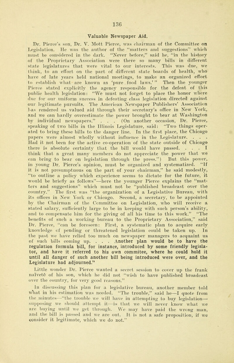 Valuable Newspaper Aid, Dr. Pierce's son, Dr. V. Mott Pierce, was chairman of the Committee on Legislation. He was the author of the matters and suggestions'' which must be considered in the dark. Never before, said he, in the history of the Proprietary Association were there so many bills in different state legislatures that were vital to our interests. This was due, we think, to an effort on the part of different state boards of health, who have of late years held national meetings, to make an organized effort to establish what are known as ^pure. food laws.' Then the younger Pierce stated explicitly the agency responsible for the defeat of this public health legislation: We must not forget to place the honor where due for our uniform success in defeating class legislation directed against our legitimate pursuits. The American Newspaper Publishers' Association has rendered us valued aid through their secretary's office in New York, and we can hardly overestimate the power brought to bear at Washington by individual newspapers. ... (On another occasion. Dr. Pierce, speaking of two bills in the Illinois Legislature, said: Two things oper- ated to bring these bills to the danger line. In the first place, the Chicago papers were almost wholly without influence in the Legislature. . . . Had it not been for the active co-operation of the state outside of Chicago there is absolute certainty that the bill would have passed. ... I think that a great many members do not appreciate the power that we can bring to bear on legislation through the press,) But this power, in young Dr. Pierce's opinion, must be organized and systematized. If it is not presumptuous on the part of your chairman, he said modestly, to outline a policy which experience seems to dictate for the future, it would be briefly as follows—^liere the younger Pierce explains the mat- ters and suggestions which must not be published broadcast over the country. The first was the organization of a Legislative Bureau, with its offices in New York or Chicago. Second, a secretary, to be appointed hj the Chairman of the Committee on Legislation, who will receive a stated salary, sufficiently large to be in keeping with such person's ability, and to compensate him for the giving of all his time to this work. The benefits of such a working bureau to the Proprietary Association, said Dr. Pierce, can be foreseen: First, a systematic plan to acquire early knowledge of pending or threatened legislation could be taken up. In the past we have relied too much on newspaper managers to acquaint us of such bills coming up. . , , Another plan would be to have the regulation formula bill, for instance, introduced by some friendly legisla- tor, and have it referred to his own commitee, where he could hold it until all danger of such another bill being introduced were over, and the Legislature had adjourned. Little wonder Dr. Pierce wanted a secret session to cover up the frank naivete of his son, which he did not wish to have published broadcast over the country, for very good reasons. In discussing this plan for a legislative bureau, another member told \vhgit in his estimation was needed. The trouble, said he—I quote from the minutes—the trouble we will have in attempting to buy legislation—■ supposing we should attempt it—is that we will never know what we are buying until we get through. We may have paid the wrong man, and the bill is passed and we are out. It is not a safe proposition, if we consider it legitimate, which we do not.