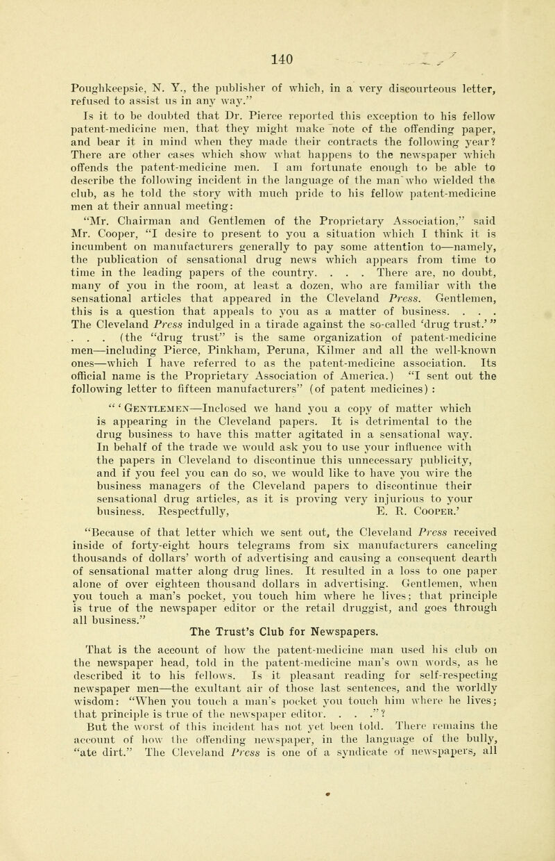 Poughkeepsie, N, Y., the publisher of which, in a very discourteous letter, refused to assist us in any way. Is it to be doubted that Dr. Pierce reported this exception to his fellow patent-medicine men, that they might make 'note of the offending paper, and bear it in mind when they made their contracts the following year? There are other cases which show what happens to the newspaper which offends the patent-medicine men. I am fortunate enough to be able to describe the following incident in the language of the man'who wielded the, club, as he told the story with much pride to his fellow patent-medicine men at their annual meeting: Mr. Chairman and Gentlemen of the Proprietary Association, said Mr. Cooper, I desire to present to you a situation which I think it is incumbent on manufacturers generally to pay some attention to—namely, the publication of sensational drug news which appears from time to time in the leading papers of the country. . . . There are, no doubt, many of you in the room, at least a dozen, who are familiar with the sensational articles that appeared in the Cleveland Press. Gentlemen, this is a question that appeals to you as a matter of business. . . . The Cleveland Press indulged in a tirade against the so-called 'drug trust.' , . (the drug trust is the same organization of patent-medicine men—including Pierce, Pinkham, Peruna, Kilmer and all the well-known ones—which I have referred to as the patent-medicine association. Its official name is the Proprietary Association of America.) I sent out the following letter to fifteen manufacturers (of patent medicines) :  ' Gentlemen—Inclosed we hand you a copy of matter which is appearing in the Cleveland papers. It is detrimental to the drug business to have this matter agitated in a sensational way. In behalf of the trade we would ask you to use your influence with the papers in Cleveland to discontinue this unnecessary publicity, and if you feel you can do so, we would like to have you wire the business managers of the Cleveland papers to discontinue their sensational drug articles, as it is proving very injurious to your business. Respectfully, E. R. Cooper.' Because of that letter which we sent outj the Cleveland Press received inside of forty-eight hours telegrams from six manufacturers canceling thousands of dollars' worth of advertising and causing a consequent dearth of sensational matter along drug lines. It resulted in a loss to one paper alone of over eighteen thousand dollars in advertising. Gentlemen, when you touch a man's pocket, you touch him where he lives; that principle is true of the newspaper editor or the retail druggist, and goes through all business. The Trust's Club for Newspapers. That is the account of how the patent-medicine man used his club on the newspaper head, told in the patent-medicine man's own words, as he described it to his fellows. Is it pleasant reading for self-respecting newspaper men—the exultant air of those last sentences, and the worldly wisdom: When you touch a man's pocket you touch him where he lives; that principle is true of the newspaper editor. . . . ? But the worst of this incident has not yet been told. There remains the account of how the offending newspaper, in the language of the bully, ate dirt. The Cleveland Press is one of a syndicate of newspapers, all