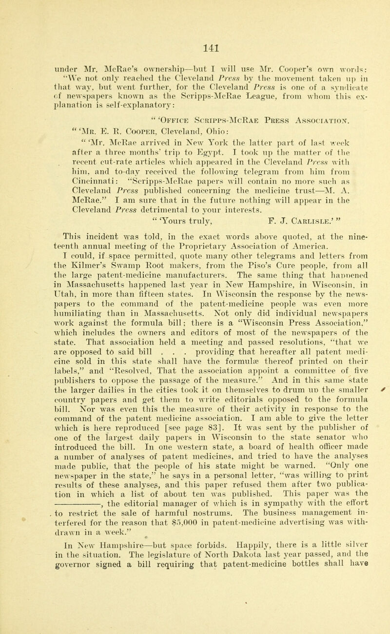 under Mr, McRae's ownership—but I will use ]\Ir. Cooper's OAvn words: 'We not only reached the Cleveland Press by the movement taken up in that way, but went further, for the Cleveland Press is one of a syndicate fif newspapers known as the Scripps-McRae League, from whom this ex- planation is self-explanatory:  'Office Scripps-McRae Press Associatiox. 'Mr. E. R. Cooper, Cleveland, Ohio:  'Mr. McRae arrived in Xew York the latter part of last week after a three months' trip to Egypt. I took up the matter of the recent cut-rate articles which appeared in the Cleveland Press with him, and to-day received the following telegram from him from Cincinnati: Scripps-McRae papers will contain no more such as Cleveland Press published concerning the medicine trust—1^1. A. McRae. I am sure that in the future nothing will appear in the Cleveland Press detrimental to your interests.  'Yours truly, F. J. Carlisle.'  This incident was told, in the exact words above quoted, at the nine- teenth annual meeting of the Proprietary Association of America. I could, if space permitted, quote many other telegrams and letters from the Kilmer's SAvamp Root makers, from the Piso's Cure people, from all the large patent-medicine manufacturers. The same thing that hapoened in Massachusetts happened last year in New Hampshire, in Wisconsin, in Utah, in more than fifteen states. In Wisconsin the response by the news- papers to the command of the patent-medicine people was even more humiliating than in Massachusetts. Not only did individual newspapers work against the formula bill; there is a Wisconsin Press Association, which includes the owners and editors of most of the newspapers of the state. That association held a meeting and passed resolutions, that we are opposed to said bill . . . providing that hereafter all patent medi- cine sold in this state shall have the formulse thereof printed on their labels, and Resolved, That the association appoint a committee of five publishers to oppose the passage of the measure. And in this same state the larger dailies in the cities took it on themselves to drum uu the smaller country papers and get them to write editorials opposed to the formula bill. Nor was even this the measure of their activity in response to the command of the patent medicine association, I am able to give the letter which is here reproduced [see page 83], It was sent by the publisher of one of the largest daily papers in Wisconsin to the state senator who introduced the bill. In one western state, a board of health officer made a number of analyses of patent medicines, and tried to have the analyses made public, that the people of his state might be warned. Only one newspaper in the state, he says in a personal letter, was willing to print results of these analyses, and this paper refused them after two publica- tion in which a list of about ten was published. This paper was the , the editorial manager of which is in sympathy with the effort to restrict the sale of harmful nostrums. The business management in- terfered for the reason that $5,000 in patent-medicine advertising was with- drawn in a week. In New Hampshire—but space forbids. Happily, there is a little silver in the situation. The legislature of North Dakota last year passed, and the governor signed a bill requiring that patent-medicine bottles shall have