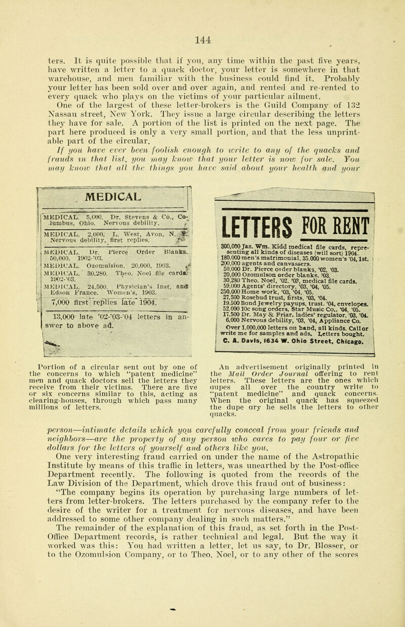 ters. It is quite possible that if you, any time Avithin the past five years, have written a letter to a quack doctor, your letter is somewhere in that warehouse, and men familiar with the business could find it. Probably your letter has been sold over and over again, and rented and re-rented to every quack who plays on the victims of 3'our particular ailment. One of the largest of these letter-brokers is the Guild Company of 132 Nassau street. New York. They issue a large circular describing the letters they have for sale. A portion of the list is printed on the next page. The part here produced is only a Aery small portion, and that the less unprint- able part of the circular. If you liave ever been foolish enough to icrite to any of the quacks and frauds m that list, you may Jcnoio that your letter is noio for sale. You may knoio that all the things you have said about your health and your MEDICAL MEDICAL. 5,«O0. Dr. Stevens & Co., Co-^ lumbus, Ohio. Nervous debiliTy, MEDICAL. 2,000. L. West, Avon. N. ~f: i Mervous debility, first replies. 1 JaikDJCAL. Dr. Fierce Order liianks. I 50,000. 19O2-0;}. i MEDICAL. Ozomiilsion. 20,000.1903. »/ ,MKD1C-AL. ■ 8ti,2S0. Then. Noel file card&J': I ltXi2--03. iMKDl<\iL. 24.r)00. Pfiysieian-g Inst. ancT I Ldsmi France. Womt.n's, ItWo. i T,fW30 first rcpiiPS fate'i9M.  13,000 late ■02-03-'04 letters in an- swer to above ad. Portion of a circular sent out by one of the concerns to which patent medicine men and quaclj doctors sell the letters they receive from their victims. There are five or six concerns similar to this, acting as clearing-houses, through which pass many millions of letters. LETTERS FOR REm a»,0(»Jas.Wm.Kida medical file cards, repre- senting ail kinds of diseases (will sort) 1904- 180,0(X) men's matrimonial, 35.000 women's '04,1st. 200,000 agents and canvassers, 50,000 Dr. Pierce OJder blanks, '02, '03. 20,0(X) OzomuLson order blanks, ?(^ .30,280 Theo. Noel, '02. '03, medical file cards. 59,(X)0 Agents' directory. '03, '04, '05. 250,000 Home work, '03, '04, '05. 27,500 Rosebud trust, firsts. '03, '04. 19.500 Bond Jewelry payups, trust, '04, envelopes. 52,(XK) 10c song orders. Star Music Co., '04 '05. 17,500 Dr. May & Friar. ladies' regulator. '03, '04. I &,<m Nervous debility, '03, '04, Appliance Co. Over 1,000.00) letters on hand, all kinds. Caller ,' write me for samples and ads. fetters bought. [ e. A. Davis, 1634 W, Ohio Street. Chicago. An advertisement originally printed in the Hail Order Journal offering to rent letters. These letters are the ones which aupes all over the country write to patent medicine and quack concerns. When the original quack has squeezed the dupe ary he sells the letters to other quacks. person—intimate details tohich you carefully conceal from your friends and neighbors—are the property of any person loho cares to pay four or five dollars for the letters of yourself and others like you. One very interesting fraud carried on under the name of the Astropathic Institute by means of this traffic in letters, was unearthed by the Post-office Department recently. The following is quoted from the records of the Law Division of the Department, which drove this fraud out of business: The company begins its operation by purchasing large numbers of let- ters from letter-brokers. The letters purchased by the company refer to the desire of the writer for a treatment for nervous diseases, and have been addressed to some other company dealing in such matters. The remainder of the explanation of this fraud, as set forth in the Post- Office Department records, is rather technical and legal. But the way it worked was this: You had written a letter, let us say, to Dr. Blosser, or to the Ozomulsion Company, or to Theo. Noel, or to any other of the scores