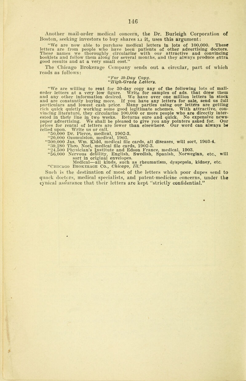 Another mail-order medical concern, the Dr, Burleigh Corporation of Boston, seeking investors to buy shares ia it, uses this argument: We are now able to purchase medical letters in lots of 100,000. These letters are from people who have been patients of other advertising doctors. These names we thoroughly circularize with our attractive and convincing booklets and follow them along for several months, and they always produce extra good results and at a very small cost. The Chicago Brokerage Company sends out a circular, part of which reads as folloAvs: For 30-Day Copy. High-Orade Letters. We are willing to rent for 30-day copy any of the following lots of mail- order letters at a very low figure. Write for samples of ads. that drew them and any other information desired. We have over one million letters in stock and are constantly buying more. If you have any letters for sale, send us full particulars and lowest cash price. Many parties using our letters are getting rich quick quietly working some good legitimate schemes. With attractive, con- vincing literature, they circularize 100,000 or more people who are directly inter- ested in their line in two weeks. Returns sure and quick. No expensive news- paper advertising. We shall be pleased to give you any pointers asked for. Our prices for rental of letters are lower than elsewhere. Our word can always b» relied upon. Write us or call. 50,000 Dr. Pierce, medical, 1902-3. 20,000 Ozomulsion, medical, 1903. 300,000 Jas. Wm. Kidd, medical file cards, all diseases, will sort, 1903-4. 30,280 Theo. Noel, medical file cards, 1902-3. 24,500 Physician's Institute and Edson France, medical, 1903. 56,000 Nervous debility, English, Swedish, Spanish, Norwegian, etc.. will sort in original envelopes. Medical—all kinds, such as rheumatism, dyspepsia, kidney, etc. Chicago Brokerage Co.^ Chicago, III. Such is the destination of most of the letters Avhieh poor dupes send to quack doctors, medical specialists, and patent-medicine concerns, under the cynical assurance that their letters are kept strictly confidential.