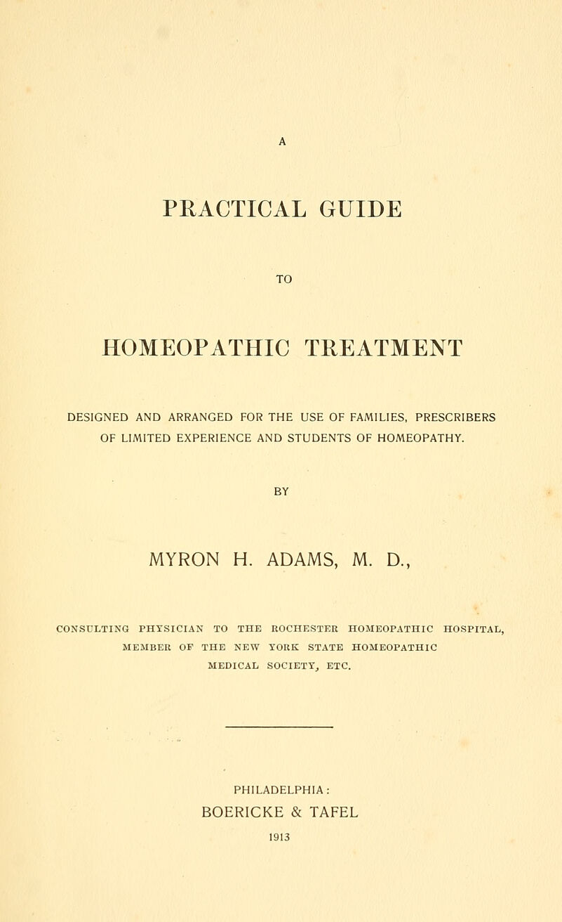 PRACTICAL GUIDE TO HOMEOPATHIC TREATMENT DESIGNED AND ARRANGED FOR THE USE OF FAMILIES, PRESCRIBERS OF LIMITED EXPERIENCE AND STUDENTS OF HOMEOPATHY. BY MYRON H. ADAMS, M. D., CONSULTING PHYSICIAN TO THE ROCHESTER HOMEOPATHIC HOSPITAL, MEMBER OF THE NEW YORK STATE HOMEOPATHIC MEDICAL SOCIETY, ETC. PHILADELPHIA: BOERICKE & TAFEL 1913