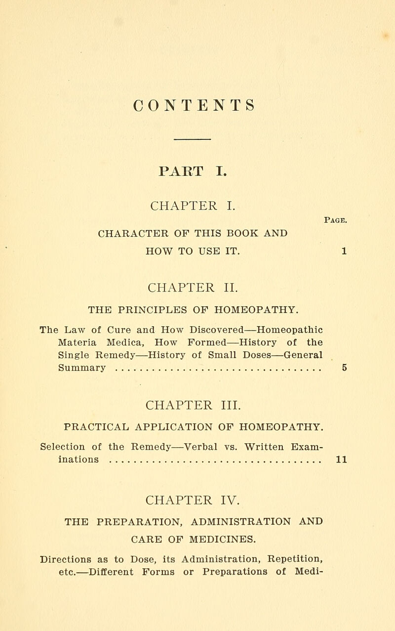 CONTENTS PART I. CHAPTER I. Page. CHARACTER OF THIS BOOK AND HOW TO USB IT. 1 CHAPTER n. THE PRINCIPLES OF HOMEOPATHY. The Law of Cure and How Discovered—Homeopathic Materia Medica, How Formed—History of the Single Remedy—History of Small Doses—General Summary 5 CHAPTER HI. PRACTICAL APPLICATION OF HOMEOPATHY. Selection of the Remedy—Verbal vs. Written Exam- inations 11 CHAPTER IV. THE PREPARATION, ADMINISTRATION AND CARE OF MEDICINES. Directions as to Dose, its Administration, Repetition, etc.—Different Forms or Preparations of Medi-