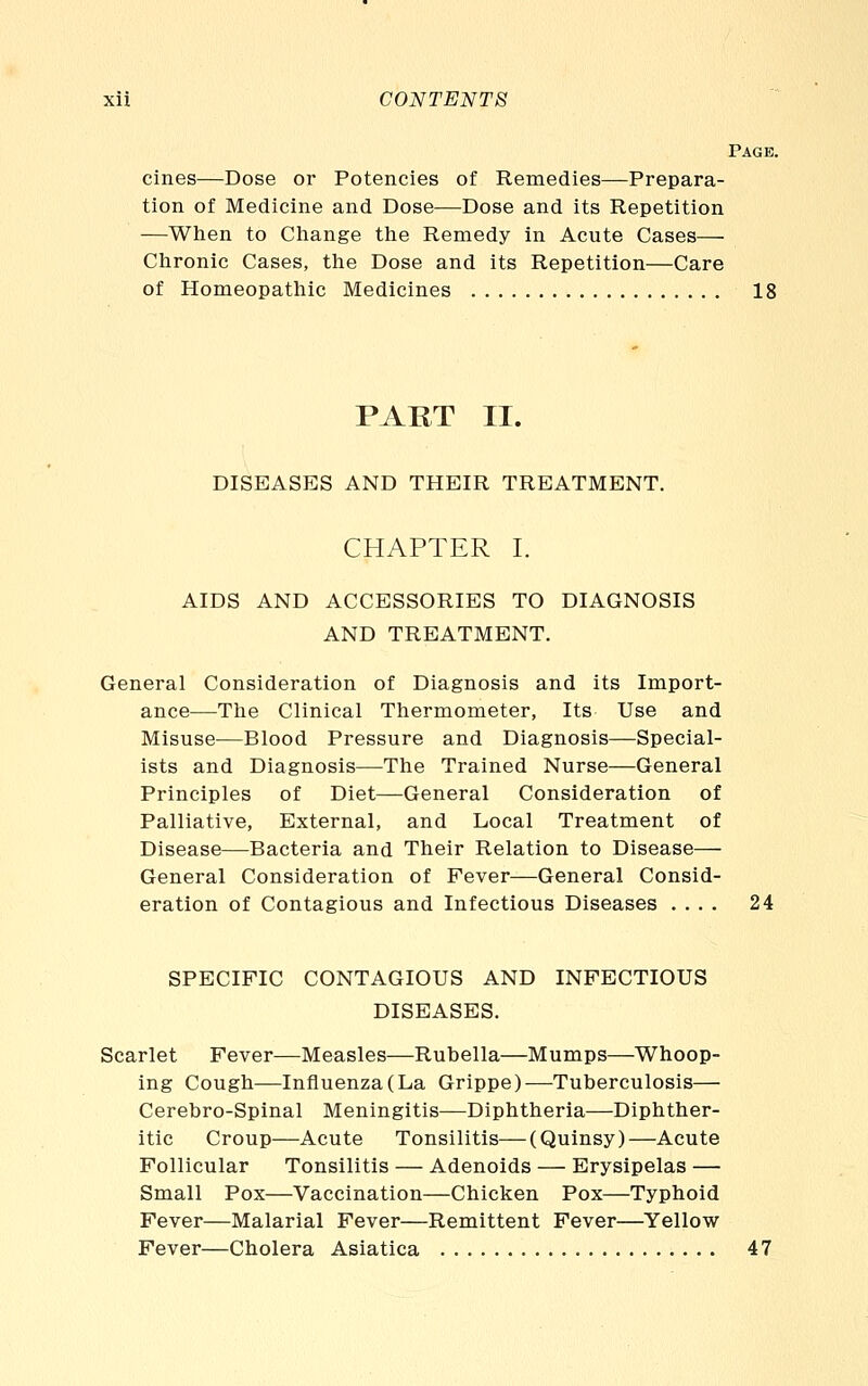 Page. cines—Dose or Potencies of Remedies—Prepara- tion of Medicine and Dose—Dose and its Repetition —When to Change the Remedy in Acute Cases— Chronic Cases, tlie Dose and its Repetition—Care of Homeopathic Medicines 18 PART II. DISEASES AND THEIR TREATMENT. CHAPTER I. AIDS AND ACCESSORIES TO DIAGNOSIS AND TREATMENT. General Consideration of Diagnosis and its Import- ance—The Clinical Thermometer, Its Use and Misuse—Blood Pressure and Diagnosis—Special- ists and Diagnosis—The Trained Nurse—General Principles of Diet—General Consideration of Palliative, External, and Local Treatment of Disease—Bacteria and Their Relation to Disease— General Consideration of Fever—General Consid- eration of Contagious and Infectious Diseases .... 24 SPECIFIC CONTAGIOUS AND INFECTIOUS DISEASES. Scarlet Fever—Measles—Rubella—Mumps—Whoop- ing Cough—Influenza (La Grippe)—Tuberculosis— Cerebro-Spinal Meningitis—Diphtheria—Diphther- itic Croup—Acute Tonsilitis—(Quinsy)—Acute Follicular Tonsilitis — Adenoids — Erysipelas — Small Pox—Vaccination—Chicken Pox—Typhoid Fever—Malarial Fever—Remittent Fever—Yellow Fever—Cholera Asiatica 47