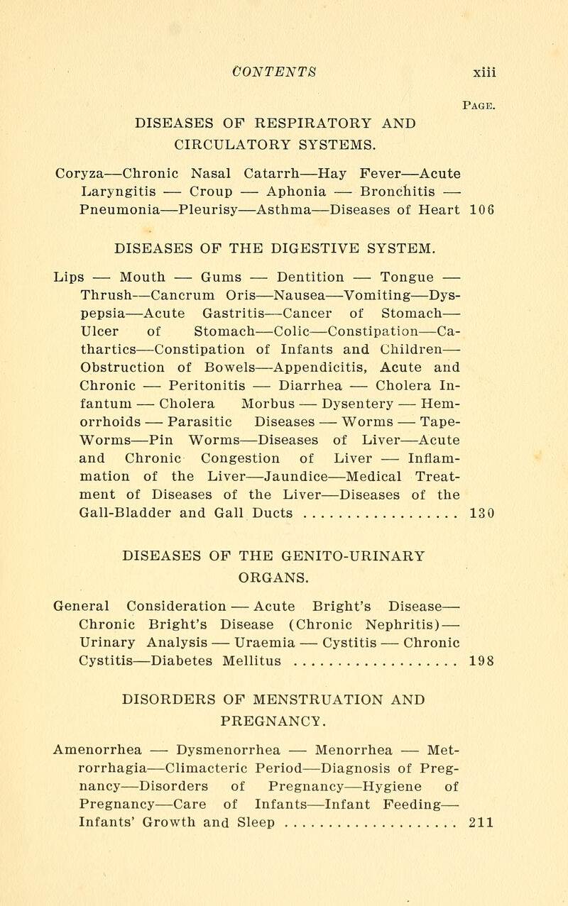 Page. DISEASES OP RESPIRATORY AND CIRCULATORY SYSTEMS. Coryza—Chronic Nasal Catarrh—Hay Fever—Acute Laryngitis — Croup — Aphonia — Bronchitis — Pneumonia—Pleurisy—Asthma—Diseases of Heart 106 DISEASES OP THE DIGESTIVE SYSTEM. Lips — Mouth — Gums — Dentition — Tongue — Thrush—Cancrum Oris—Nausea—Vomiting—Dys- pepsia—Acute Gastritis—Cancer of Stomach— Ulcer of Stomach—Colic—Constipation—Ca- thartics—Constipation of Infants and Children— Obstruction of Bowels—Appendicitis, Acute and Chronic — Peritonitis — Diarrhea — Cholera In- fantum — Cholera Morbus — Dysentery — Hem- orrhoids — Parasitic Diseases — Worms — Tape- Worms—Pin Worms—Diseases of Liver—Acute and Chronic Congestion of Liver — Inflam- mation of the Liver—Jaundice—Medical Treat- ment of Diseases of the Liver—Diseases of the Gall-Bladder and Gall Ducts 130 DISEASES OP THE GENITO-URINARY ORGANS. General Consideration — Acute Bright's Disease— Chronic Bright's Disease (Chronic Nephritis) — Urinary Analysis — Uraemia — Cystitis — Chronic Cystitis—Diabetes Mellitus 198 DISORDERS OP MENSTRUATION AND PREGNANCY. Amenorrhea — Dysmenorrhea — Menorrhea — Met- rorrhagia—Climacteric Period—Diagnosis of Preg- nancy—Disorders of Pregnancy—Hygiene of Pregnancy—Care of Infants—Infant Feeding— Infants' Growth and Sleep 211