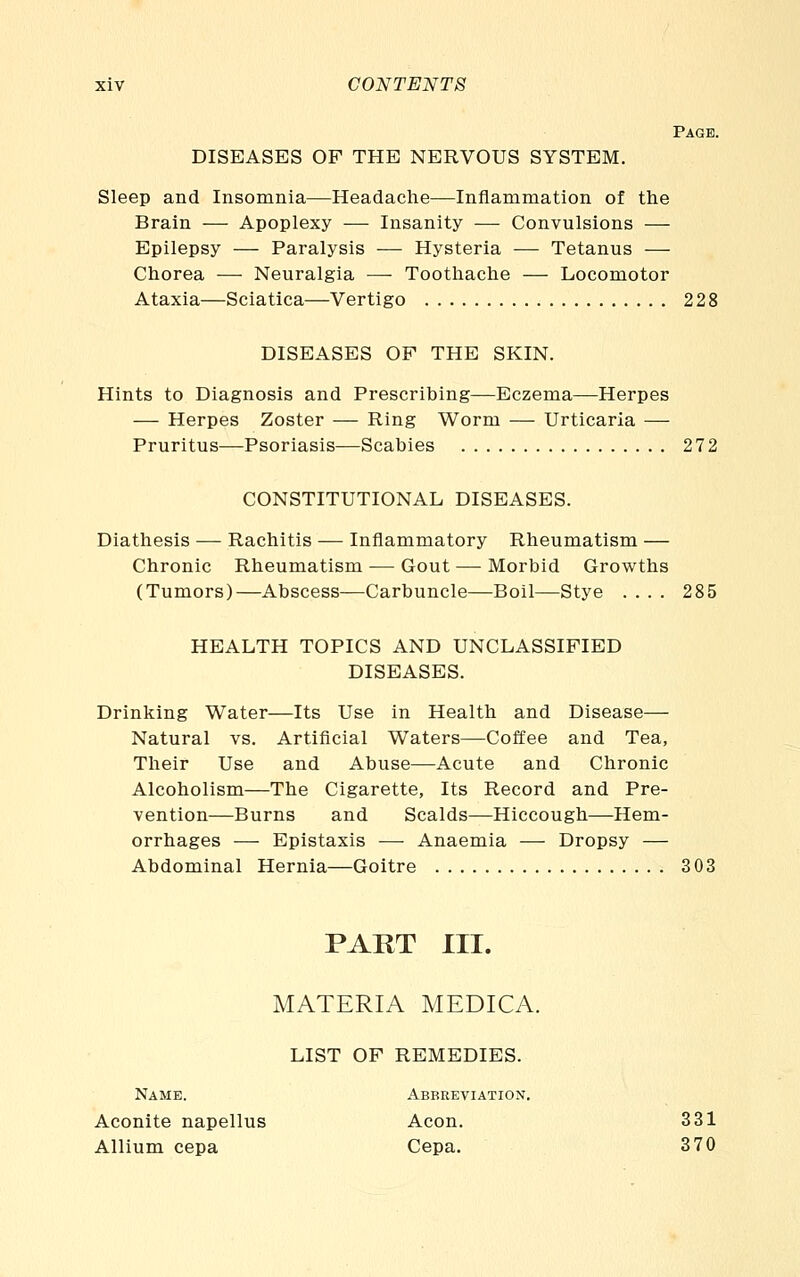 Page. DISEASES OF THE NERVOUS SYSTEM. Sleep and Insomnia—Headache—Inflammation of the Brain — Apoplexy — Insanity — Convulsions — Epilepsy — Paralysis — Hysteria — Tetanus — Chorea — Neuralgia — Toothache — Locomotor Ataxia—Sciatica—Vertigo 228 DISEASES OF THE SKIN. Hints to Diagnosis and Prescribing—Eczema—Herpes — Herpes Zoster — Ring Worm — Urticaria — Pruritus—Psoriasis—Scabies 272 CONSTITUTIONAL DISEASES. Diathesis — Rachitis — Inflammatory Rheumatism — Chronic Rheumatism — Gout — Morbid Growths (Tumors)—Abscess—Carbuncle—Boil—Stye .... 285 HEALTH TOPICS AND UNCLASSIFIED DISEASES. Drinking Water—Its Use in Health and Disease— Natural vs. Artificial Waters—Coffee and Tea, Their Use and Abuse—Acute and Chronic Alcoholism—The Cigarette, Its Record and Pre- vention—Burns and Scalds—Hiccough—Hem- orrhages — Epistaxis -—■ Anaemia — Dropsy — Abdominal Hernia—Goitre 303 PART III. MATERIA MEDICA. LIST OF REMEDIES. Name. Abbreviation. Aconite napellus Aeon. Allium cepa Cepa. 331 370