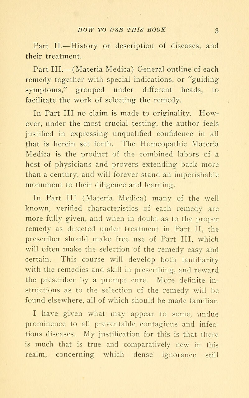 Part II.-—History or description of diseases, and their treatment. Part III.— (Materia Medica) General outline of each remedy together with special indications, or guiding symptoms, grouped under different heads, to facilitate the work of selecting the remedy. In Part III no claim is made to originality. How- ever, under the most crucial testing, the author feels justified in expressing unqualified confidence in all that is herein set forth. The Homeopathic Materia Medica is the product of the combined labors of a host of physicians and provers extending back more than a century, and will forever stand an imperishable monument to their diligence and learning. In Part HI (Materia Medica) many of the well known, verified characteristics of each remedy are more fully given, and when in doubt as to the proper remedy as directed under treatment in Part II, the prescriber should make free use of Part HI, which will often make the selection of the remedy easy and certain. This course will develop both familiarity with the remedies and skill in prescribing, and reward the prescriber by a prompt cure. More definite in- structions as to the selection of the remedy will be found elsewhere, all of which should be made familiar. I have given what may appear to some, undue prominence to all preventable contagious and infec- tious diseases. My justification for this is that there is much that is true and comparatively new in this realm, concerning which dense ignorance still