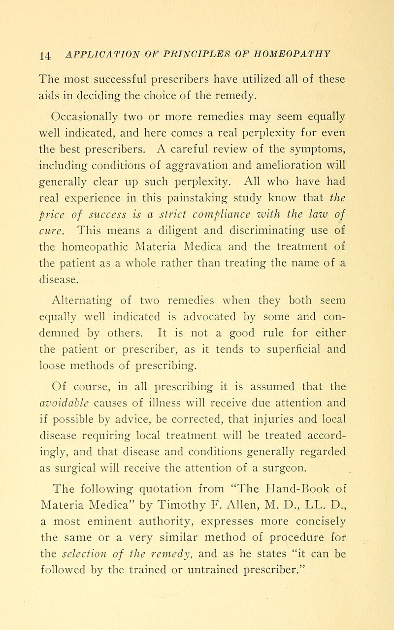 The most successful prescribers have utiHzed all of these aids in deciding the choice of the remedy. Occasionally two or more remedies may seem equally well indicated, and here comes a real perplexity for even the best prescribers. A careful review of the symptoms, including conditions of aggravation and amelioration will generally clear up such perplexity. All who have had real experience in this painstaking study know that the price of success is a strict compliance zvith the law of cure. This means a diligent and discriminating use of the homeopathic Materia Medica and the treatment of the patient as a whole rather than treating the name of a disease. Alternating of two remedies when they both seem equally well indicated is advocated by some and con- demned by others. It is not a good rule for either the patient or prescriber, as it tends to superficial and loose methods of prescribing. Of course, in all prescribing it is assumed that the avoidable causes of illness will receive due attention and if possible by advice, be corrected, that injuries and local disease requiring local treatment will be treated accord- ingly, and that disease and conditions generally regarded as surgical will receive the attention of a surgeon. The following quotation from The Hand-Book of Materia Medica by Timothy F. Allen, M. D., LL. D., a most eminent authority, expresses more concisely the same or a very similar method of procedure for the selection of the remedy, and as he states it can be followed by the trained or untrained prescriber.