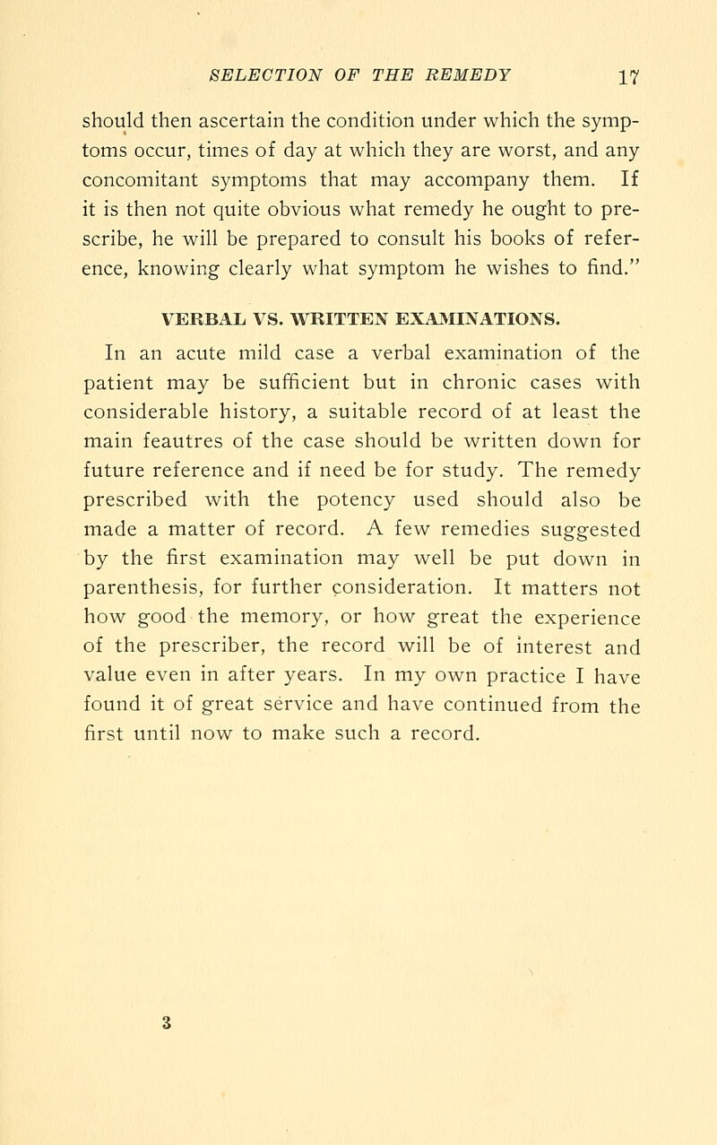 should then ascertain the condition under which the symp- toms occur, times of day at which they are worst, and any concomitant symptoms that may accompany them. If it is then not quite obvious what remedy he ought to pre- scribe, he will be prepared to consult his books of refer- ence, knowing clearly what symptom he wishes to find. VERBAL VS. WRITTEN EXAMINATIONS. In an acute mild case a verbal examination of the patient may be sufficient but in chronic cases with considerable history, a suitable record of at least the main feautres of the case should be written down for future reference and if need be for study. The remedy prescribed with the potency used should also be made a matter of record. A few remedies suggested by the first examination may well be put down in parenthesis, for further consideration. It matters not how good the memory, or how great the experience of the prescriber, the record will be of interest and value even in after years. In my own practice I have found it of great service and have continued from the first until now to make such a record.