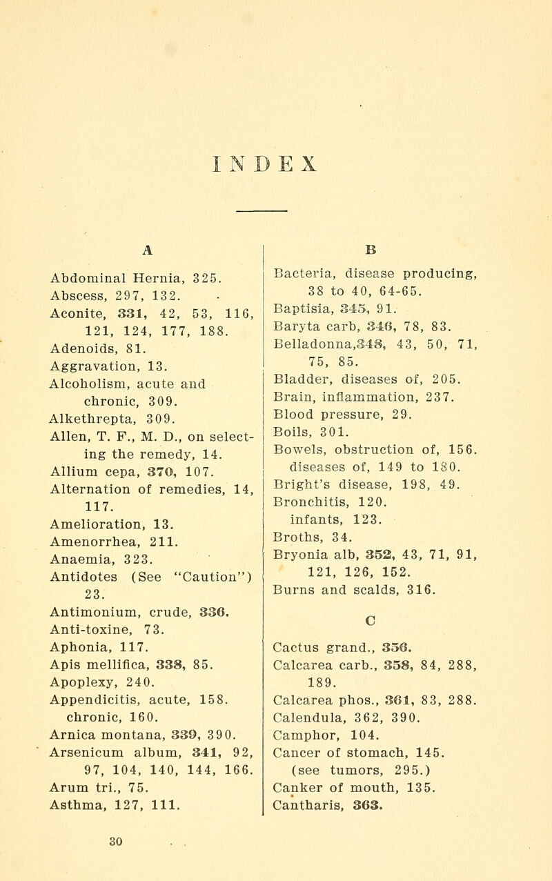 INDEX Abdominal Hernia, 325. Abscess, 297, 132. Aconite, 331, 42, 53, 116, 121, 124, 177, 188. Adenoids, 81. Aggravation, 13. Alcoliolism, acute and chronic, 309. Alkethrepta, 309. Allen, T. F., M. D., on select- ing the remedy, 14. Allium cepa, 370, 107. Alternation of remedies, 14, 117. Amelioration, 13. Amenorrhea, 211. Anaemia, 323. Antidotes (See Caution) 23. Antimonium, crude, 336. Antl-toxine, 73. Aphonia, 117. Apis mellifica, 338, 85. Apoplexy, 240. Appendicitis, acute, 158. chronic, 160. Arnica montana, 339, 390. Arsenicum album, 341, 9 2, 97, 104, 140, 144, 166. Arum tri., 75. Asthma, 127, 111. B Bacteria, disease producing, 38 to 40, 64-65. Baptisia, 345, 91. Baryta carb, 346, 78, 83. Belladonna,348, 43, 50, 71, 75, 85. Bladder, diseases of, 205. Brain, inflammation, 237. Blood pressure, 29. Boils, 3 01. Bowels, obstruction of, 15 6. diseases of, 149 to 180. Bright's disease, 198, 49. Bronchitis, 120. infants, 123. Broths, 34. Bryonia alb, 352, 43, 71, 91, 121, 126, 152. Burns and scalds, 316. C Cactus grand., 356. Calcarea carb., 358, 84, 288, 189. Calcarea phos., 361, 83, 288. Calendula, 362, 390. Camphor, 104. Cancer of stomach, 145. (see tumors, 295.) Capker of mouth, 135. Caiitharis, 363. 80