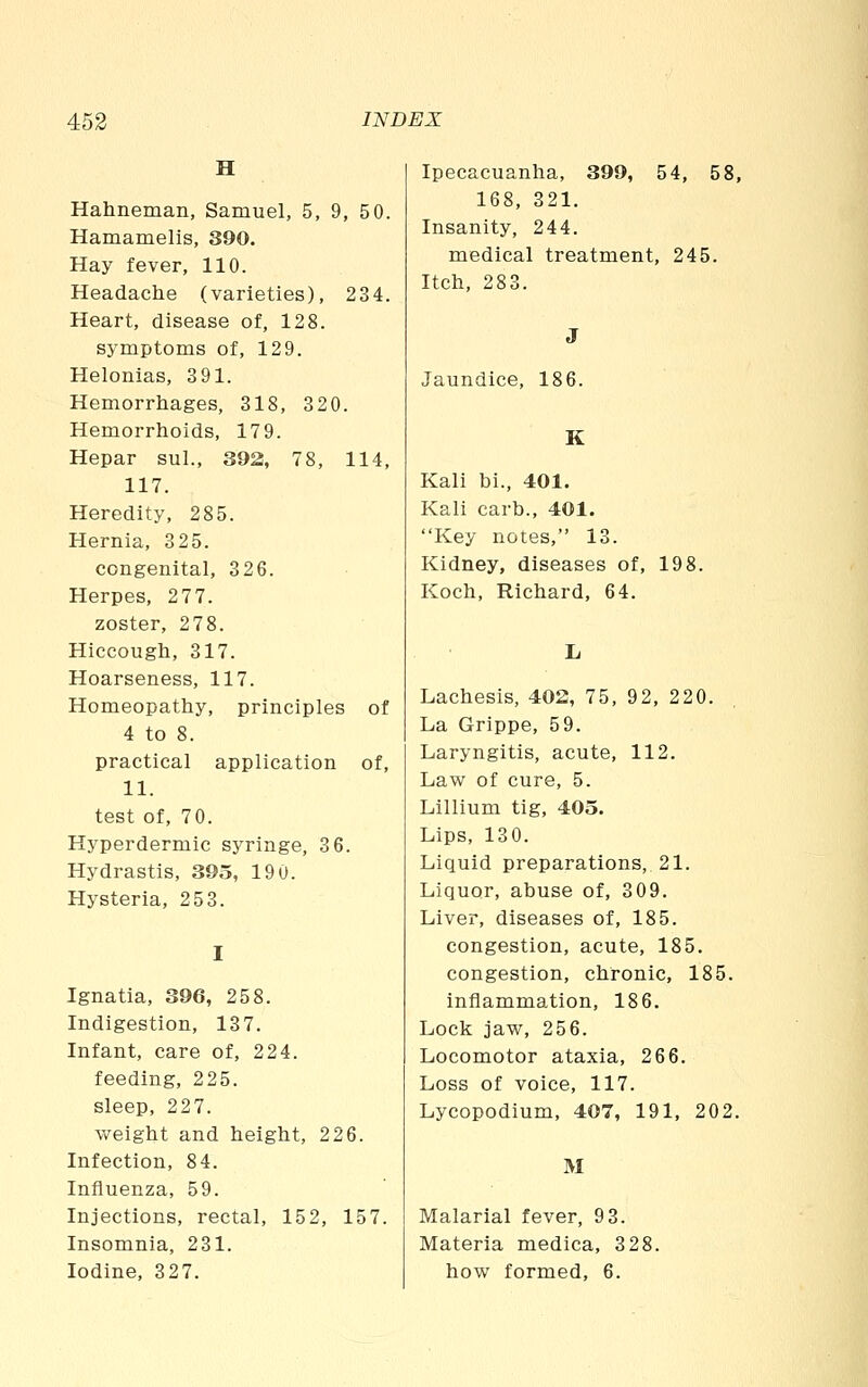 H Hahneman, Samuel, 5, 9, 5 0. Hamamelis, 390. Hay fever, 110. Headache (varieties), 234. Heart, disease of, 128. symptoms of, 129. Helonias, 3 91. Hemorrhages, 318, 320. Hemorrhoids, 179. Hepar sul., 392, 78, 114, 117. Heredity, 285. Hernia, 325. congenital, 326. Herpes, 277. zoster, 278. Hiccough, 317. Hoarseness, 117. Homeopathy, principles of 4 to 8. practical application of, 11. test of, 7 0. Hyperdermic syringe, 3 6. Hydrastis, 393, 190. Hysteria, 253. Ignatia, 396, 258. Indigestion, 137. Infant, care of, 224. feeding, 225. sleep, 227. weight and height, 226. Infection, 84. Influenza, 59. Injections, rectal, 152, 157. Insomnia, 231. Ipecacuanha, 399, 54, 5i 168, 321. Insanity, 244. medical treatment, 245. Itch, 283. Jaundice, 186. K Kali bi., 401. Kali carb., 401. Key notes, 13. Kidney, diseases of, 198. Koch, Richard, 64. Lachesis, 402, 75, 92, 220. La Grippe, 59. Laryngitis, acute, 112. Law of cure, 5. Lillium tig, 405. Lips, 130. Liquid preparations, 21. Liquor, abuse of, 309. Liver, diseases of, 185. congestion, acute, 185. congestion, chronic, 185. inflammation, 186. Lock jaw, 256. Locomotor ataxia, 266. Loss of voice, 117. Lycopodium, 407, 191, 202. M Malarial fever, 9 3. Materia medica, 328.