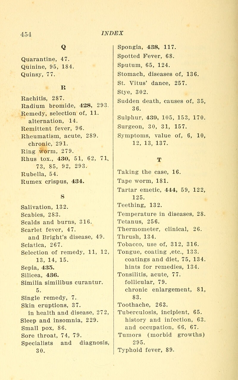 Q Quarantine, 47. Quinine, 95, 184. Quinsy, 77. R Rachitis, 287. Radium bromide, 428, 29 3. Remedy, selection of, 11. alternation, 14. Remittent fever, 9 6. Rheumatism, acute, 289. chronic, 291. Ring -v^orm, 279. Rhus tox., 430, 51, 62, 71, 73, 85, 92, 293. Rubella, 54. Rumex crispus, 434. Salivation, 132. Scabies, 283. Scalds and burns, 316. Scarlet fever, 47. and Bright's disease, 49. Sciatica, 267. Selection of remedy, 11, 12, 13, 14, 15. Sepia, 435. Silicea, 436. Similia similibus curantur. 5. Single remedy, 7. Skin eruptions, 37. in health and disease, 272, Sleep and insomnia, 229. Small pox, 8 6. Sore throat, 74, 79. Specialists and diagnosis, 30. Spongia, 438, 117. Spotted Fever, 68. Sputum, 65, 124. Stomach, diseases of, 136. St. Vitus' dance, 257, Stye, 302. Sudden death, causes of, 35, 36. Sulphur, 439, 105, 153, 170. Surgeon, 30, 31, 157. Symptoms, value of, 6, 10, 12, 13, 137. T Taking the case, 16. Tape worm, 181. Tartar emetic, 444, 59, 122, 125. Teething, 132. Temperature in diseases, 28. Tetanus, 256. Thermometer, clinical, 26. Thrush, 134. Tobacco, use of, 312, 316. Tongue, coating ,etc., 133. coatings and diet, 75, 134. hints for remedies, 134. Tonsilitis, acute, 77. follicular, 79. chronic enlargement, 81, 83. Toothache, 263. Tuberculosis, incipient, 65. history and infection, 63. and occupation, 66, 67. Tumors (morbid growths) 295. Typhoid fever, 89.